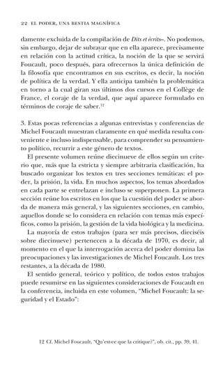 22 el poder, una bestia magnífica
damente excluida de la compilación de Dits et écrits–. No podemos,
sin embargo, dejar de subrayar que en ella aparece, precisamente
en relación con la actitud crítica, la noción de la que se servirá
Foucault, poco después, para ofrecernos la única definición de
la filosofía que encontramos en sus escritos, es decir, la noción
de política de la verdad. Y ella anticipa también la problemática
en torno a la cual giran sus últimos dos cursos en el Collège de
France, el coraje de la verdad, que aquí aparece formulado en
términos de coraje de saber.12
3. Estas pocas referencias a algunas entrevistas y conferencias de
Michel Foucault muestran claramente en qué medida resulta con-
veniente e incluso indispensable, para comprender su pensamien-
to político, recurrir a este género de textos.
El presente volumen reúne diecinueve de ellos según un crite-
rio que, más que la estricta y siempre arbitraria clasificación, ha
buscado organizar los textos en tres secciones temáticas: el po-
der, la prisión, la vida. En muchos aspectos, los temas abordados
en cada parte se entrelazan e incluso se superponen. La primera
sección reúne los escritos en los que la cuestión del poder se abor-
da de manera más general, y las siguientes secciones, en cambio,
aquellos donde se lo considera en relación con temas más especí-
ficos, como la prisión, la gestión de la vida biológica y la medicina.
La mayoría de estos trabajos (para ser más precisos, dieciséis
sobre diecinueve) pertenecen a la década de 1970, es decir, al
momento en el que la interrogación acerca del poder domina las
preocupaciones y las investigaciones de Michel Foucault. Los tres
restantes, a la década de 1980.
El sentido general, teórico y político, de todos estos trabajos
puede resumirse en las siguientes consideraciones de Foucault en
la conferencia, incluida en este volumen, “Michel Foucault: la se-
guridad y el Estado”:
12 Cf. Michel Foucault, “Qu’est-ce que la critique?”, ob. cit., pp. 39, 41.
 
