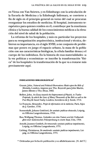 LA POLITICA DE LA SALUD EN EL SIGLO XVIII 2 29
en Viena con Van Swieten, y en Edimburgo con Ia articulaci6n de
Ia Escuela de Medicina y Ia Edinburgh Infirmary, se convierte a
fin de siglo en el principia general en torno del cual se procuran
reorganizar los estudios de medicina. El hospital, instrumento te­
rapeutico para quienes residen en el, contribuye por Ia enseiianza
clfnica y Ia buena calidad de los conocimientos medicos a Ia eleva­
cion del nivel de salud de Ia poblaci6n.
La reforma de los hospitales, y mas en particular los proyectos
para su reorganizaci6n arquitect6nica, institucional y tecnica, de­
bieron su importancia, en el siglo XVIII, a ese conjunto de proble­
mas que ponen en juego el espacio urbano, Ia masa de Ia pobla­
ci6n con sus caracterfsticas biol6gicas, Ia celula familiar densa y el
cuerpo de los individuos. En Ia historia de esas materialidades -a
Ia vez polfticas y econ6micas- se inscribe Ia transformaci6n "fisi­
ca" de los hospitales: Ia transformaci6n de Ia que va a tratarse mas
precisamente aquf.
INDICACIONES BIBLIOGRAFICAS0
Graunt,John, Natural and Political Observations Made upon the Bills of
Murtality, Londres, impreso por Tho. Roycroft parajohn Martin,
James Allestry y Tho. Dicas, 1662.
Bellers,John, An Essay towards the Impruuement ofPhysick, in Twelve
Proposals, by which the Lives ofMany Thousands ofthe Rich as well as the
PoorMay Be Saved Yearly, Londres, herederos de]. Sowle, 1714.
Le Franc;ois, Alexandre, Projet de reformation de la medecine, Paris, hijos
de]. Cavelier, 1716.
Sonnenkalb,Johann Gottfried, De sanitatis publicae obstaculis, Leipzig,
ex Officina Langenhemiana, 1753.
Rau, Wolfgang Thomas, Gedanken von dem Nutzen und der Nothwendi­
gkeit einer medicinischen Policeyordnung in einem Staat, VIm, 1764.
Arnold,Joannes Gottlieb, De remuuendis sanitatis publicae impedimentis,
Leipzig, ex Officina Langenhemia, 1771 .
Liebing, Christianus, De amoliendis sanitatis publicae impedimentis, Lei­
pzig, ex Officina Langenhemia, 1 771.
* Ordenadas por fecha de publicaci6n y no alfabeticamente. [N. del T.]
 