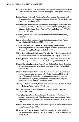 230 EL PODER, UNA BESTIA MAGNIFICA
Rickmann, Christian, Von derEinjluss derAnneiwissenschaft aufdas Wohl
des Staats und dem besttm Mittel zurRettungdes Lebens,]ena, Hartung,
1 771.
Keiser, Simon Heinrich Adolf, Abhandlung von der Gesundheit und
derselben Einjluss aufdie Gluckseligkeit der Menschen, Giesen, Kriegeris­
chen Buchhandlung, 1776.
Societe royale de medecine, Histoire de la Societe royate de medecine, avec
les mimoires de medecine et de physique medicate (1 776-1 789), Paris, lm­
primerie de Philippe-Denys Pierres/Theophile Barrois, 1 779-aiio
VI [ 1 798] , IO vols.
Baumer, Johann Wilhelm, Fundamenta politiae medicae, Fnincfort,J.
Fleischer, 1777.
Frank,Johann Peter, System einer vollstiindigen medicinischen Polizey,
Mannheim, C. F. Schwan, 1 779-1 790, 4 vols.
Reimar,Johann Albert Heinrich, Untersuchung der vermeinten
Nothwendigkeit eines autorisierten Koltegii medizi und einer medizinischen
Zwangsordnung, Hamburgo, C. E. Bohn, 1 781.
Uden, Konrad Friedrich y]ohann Theodor Pyl (eds.) , Magazinfur die
gerichtliche Anneikunde und medizinische Polizei, Leipzig, 1 782-1788.
Scherf,Johann Christian Friedrich (ed.) , Archiv der medizinischen Poli­
zei und dergemeinnutzigen Anneikunde, Leipzig, 1 783-1787, 5 vols.
Daniel, Christian Friedrich, EntwuifeinerBibliothek der Staats-Anneikun­
de, oder dergerichtlichen Anneikunde und medicinischen Polizey, Halle,
Hemmerde, 1 784.
Dupont de Nemours, Pierre-Samuel, Idees sur les secours a donner aux
pauvres malades dans une grand ville, Paris, Moutard, 1786 [trad.
cast.: Ideas sobre la naturaleza, forma y extensi6n de los socorros que
conviene dar a los enfermos pobres en una ciudad populosa, Segovia,
lmprenta de Don Antonio Espinosa, 1787] .
Huszty, Zacharias Gottlieb, Diskurs uber die medizinische Polizei, Presbur­
go y Leipzig, Anton Lowe, 1 786, 2 vols.
Frizzi, Benedetto, Dissertazione di polizia medica, Pavia, P. Galeazzi,
1 787-1790, 2 vols.
Thiery, Fram;ois, Vmux d'unpatriote sur la midecine en France, oit l'on
expose tes mnyens defoumir d'habiles medecins au royaume, de peifection­
ner la medecine et defaire l'histoire naturelle de la France, Paris, Garnery,
1 789.
Sabarot de I'Averniere, doctor, Vues de la legislation medicate adresses aux
etats generawc, Paris, I789.
Hebenstreit, Ernst Benjamin Gottlieb, Lehrsiitze der medicinischen
Polizeywissenschaft, Leipzig, Casa Editora de Ia Dykischen Buchhan­
dlung, 1 791.
 
