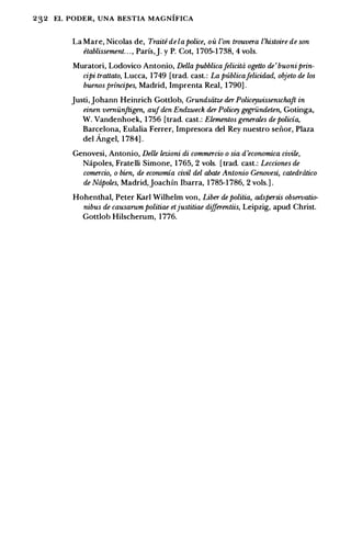 232 EL PODER, UNA BESTIA MAGNIFICA
La Mare, Nicolas de, Traite de Ia police, oit l'on trouvera l'histoire de son
etablissement. . ., Parls,J. y P. Cot, 1 705-1 738, 4 vols.
Muratori, Lodovico Antonio, Della pubblicafelicita ogetto de'buoniprin­
cipi trattato, Lucca, 1749 [trad. cast.: La publicafelicidad, objeto de los
buenos frrincipes, Madrid, Imprenta Real, 1 790] .
Justi,Johann Heinrich Gottlob, Grundsiitze der Policcywissenschaft in
einen verniinftigen, aufden Endzweck der Policcy gegrilndeten, Gotinga,
W. Vandenhoek, 1 756 [trad. cast.: Elementos generales de policia,
Barcelona, Eulalia Ferrer, lmpresora del Rey nuestro seii.or, Plaza
del Angel, 1 784] .
Genovesi, Antonio, Delle lezioni di commercia o sia d'economica civile,
Napoles, FrateIIi Simone, 1765, 2 vols. [trad. cast.: Lecciones de
comercio, o bien, de economia civil del abate Antonio Genovesi, catedratico
de Napoles, Madrid,Joachfn Ibarra, 1 785-1 786, 2 vols.] .
Hohenthal, Peter Karl Wilhelm von, Liber de politia, adspersis observati(}­
nibus de causarum politiae etjustitiae di.fferentiis, Leipzig, apud Christ.
Gottlob Hilscherum, 1776.
 