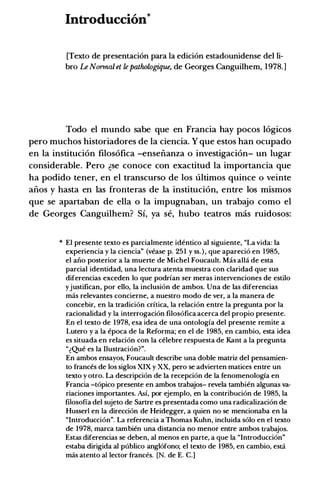 Introduccion*
[Texto de presentaci6n para Ia edici6n estadounidense del li­
bro Le Narmal et le pathologique, de Georges Canguilhem, 1978.]
Todo el mundo sabe que en Francia hay pocos 16gicos
pero muchos historiadores de la ciencia. Y que estos han ocupado
en la instituci6n filos6fica -enseiianza o investigaci6n- un lugar
considerable. Pero �se conoce con exactitud la importancia que
ha podido tener, en el transcurso de los ultimos quince 0 veinte
aiios y basta en las fronteras de la instituci6n, entre los mismos
que se apartaban de ella o la impugnaban, un trabajo como el
de Georges Canguilhem? Si, ya se, hubo teatros mas ruidosos:
* El presente texto es parcialmente identico al siguiente, "La vida: Ia
experiencia y Ia ciencia" (vease p. 251 y ss.), que aparecio en 1985,
el aiio posterior a Ia muerte de Michel Foucault. Mas alia de esta
parcial identidad, una lectura atenta muestra con claridad que sus
diferencias exceden lo que podrfan ser meras intervenciones de estilo
yjustifican, por ello, Ia inclusion de ambos. Una de las diferencias
mas relevantes concierne, a nuestro modo de ver, a Ia manera de
concebir, en Ia tradicion crftica, Ia relacion entre Ia pregunta por Ia
racionalidad y Ia interrogacion filosofica acerca del propio presente.
En el texto de 1978, esa idea de una ontologfa del presente remite a
Lutero y a Ia epoca de Ia Reforma; en el de 1985, en cambio, esta idea
es situada en relacion con Ia celebre respuesta de Kant a Ia pregunta
"�Que es Ia Ilustracion?".
En ambos ensayos, Foucault describe una doble matriz del pensamien­
to frances de los siglos XIX y XX, pero se advierten matices entre un
texto y otro. La descripcion de Ia recepcion de Ia fenomenologfa en
Francia -topico presente en ambos trabajos- revela tambien algunas va­
riaciones importantes. Asf, por ejemplo, en Ia contribucion de 1985, Ia
filosofia del sujeto de Sartre es presentada como una radicalizacion de
Husser! en Ia direccion de Heidegger, a quien no se mencionaba en Ia
"Introduccion". La referenda a Thomas Kuhn, incluida solo en el texto
de 1978, marca tambien una distancia no menor entre ambos trabajos.
Estas diferencias se deben, al menos en parte, a que Ia "Introduccion"
estaba dirigida al publico anglofono; el texto de 1985, en cambio, esta
mas atento a! lector frances. [N. de E. C.]
 