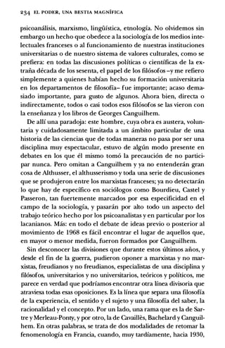 234 EL PODER, UNA BESTIA MAGNIFICA
psicoamilisis, marxismo, lingiifstica, etnologfa. No olvidemos sin
embargo un hecho que obedece a Ia sociologfa de los medios inte­
lectuales franceses o al funcionamiento de nuestras instituciones
universitarias o de nuestro sistema de valores culturales, como se
prefiera: en todas las discusiones politicas o cientfficas de Ia ex­
traiia decada de los sesenta, el papel de los fil6sofos -y me refiero
simplemente a quienes habfan hecho su formaci6n universitaria
en los departamentos de filosofia- fue importante; acaso dema­
siado importante, para gusto de algunos. Ahora bien, directa o
indirectamente, todos o casi todos esos fil6sofos se las vieron con
Ia enseiianza y los libros de Georges Canguilhem.
De allf una paradoja: este hombre, cuya obra es austera, volun­
taria y cuidadosamente limitada a un ambito particular de una
historia de las ciencias que de todas maneras no pasa por ser una
disciplina muy espectacular, estuvo de alg1ln modo presente en
debates en los que el mismo tom6 Ia precauci6n de no partici­
par nunca. Pero omitan a Canguilhem y ya no entendecin gran
cosa de Althusser, el althusserismo y toda una serie de discusiones
que se produjeron entre los marxistas franceses; ya no detectaran
lo que hay de espedfico en soci6logos como Bourdieu, Castel y
Passeron, tan fuertemente marcados por esa especificidad en el
campo de Ia sociologfa, y pasaran por alto todo un aspecto del
trabajo teorico hecho por los psicoanalistas y en particular por los
lacanianos. Mas: en todo el debate de ideas previo o posterior al
movimiento de 1968 es facil encontrar el lugar de aquellos que,
en mayor o menor medida, fueron formados por Canguilhem.
Sin desconocer las divisiones que durante estos ultimos aiios, y
desde el fin de Ia guerra, pudieron oponer a marxistas y no mar­
xistas, freudianos y no freudianos, especialistas de una disciplina y
fil6sofos, universitarios y no universitarios, te6ricos y politicos, me
parece en verdad que podriamos encontrar otra linea divisoria que
atraviesa todas esas oposiciones. Es Ia linea que separa una filosofia
de Ia experiencia, el sentido y el sujeto y una filosofia del saber, Ia
racionalidad y el concepto. Por un lado, una rama que es Ia de Sar­
tre y Merleau-Ponty, y por otro, Ia de Cavailles, Bachelard y Canguil­
hem. En otras palabras, se trata de dos modalidades de retomar Ia
fenomenologfa en Francia, cuando, muy tardfamente, bacia 1930,
 