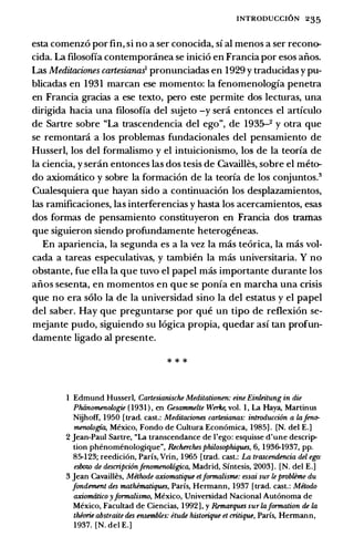 INTRODUCCI6N 235
esta comenz6 por fin, si no a ser conocida, si al menos a ser recon()­
cida. La filosofia contempor.inea se inici6 en Francia por esos aiios.
Las Meditaciones cartesiana% pronunciadas en 1929 y traducidas y pu­
blicadas en 1931 marcan ese momento: Ia fenomenologia penetra
en Francia gracias a ese texto, pero este permite dos lecturas, una
dirigida bacia una filosofia del sujeto -y sera entonces el articulo
de Sartre sobre "La trascendencia del ego", de 1935-2 y otra que
se remontani a los problemas fundacionales del pensamiento de
Husserl, los del formalismo y el intuicionismo, los de Ia teoria de
Ia ciencia, y ser.in entonces las dos tesis de Cavailles, sobre el meto­
do axiomatico y sobre Ia formaci6n de Ia teoria de los conjuntos.3
Cualesquiera que bayan sido a continuaci6n los desplazamientos,
las ramificaciones, las interferencias y basta los acercamientos, esas
dos formas de pensamiento constituyeron en Francia dos tramas
que siguieron siendo profundamente beterogeneas.
En apariencia, Ia segunda es a Ia vez Ia mas te6rica, Ia mas vol­
cada a tareas especulativas, y tambien Ia mas universitaria. Y no
obstante, fue ella Ia que tuvo el papel mas importante durante los
aiios sesenta, en momentos en que se ponia en marcba una crisis
que no era solo Ia de Ia universidad sino Ia del estatus y el papel
del saber. Hay que preguntarse por que un tipo de reflexi6n se­
mejante pudo, siguiendo su 16gica propia, quedar asi tan profun­
damente ligado al presente.
* * *
1 Edmund Husser!, Cartesianische Meditationen: eine Ein/eitung in die
Phiinomenologie ( 1931 ) , en Gesammelte Werlce, vol. 1 , La Haya, Martinus
Nijhoff, 1950 [trad. cast.: Meditaciones cartesianas: introducci6n a lafeno­
menologia, Mexico, Fondo de Cultura Econ6mica, 1985] . [N. del E.]
2 Jean-Paul Sartre, "La transcendance de I'ego: esquisse d'une descrip­
tion phenomenologique", &cherches philosophiques, 6, 1936-1937, pp.
85-123; reedici6n, Parfs, Vrin, 1965 [trad. cast.: La trascendencia del ego:
esboz.o de descripci6nfenomenowgica, Madrid, Sfntesis, 2003] . [N. del E.]
3 Jean Cavailles, Methode axiomatique etformalisme: essai sur le problime du
fondement des mathimatiques, Paris, Hermann, 1937 [trad. cast.: Metodo
axiomtitico yformalismo, Mexico, Universidad Nacional Aut6noma de
Mexico, Facultad de Ciencias, 1992], y Remarques sur laformation de la
thiorie abstraite des ensembles: etude historique et critique, Paris, Hermann,
1937. [N. del E.]
 