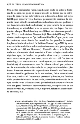 236 EL PODER, UNA BESTIA MAGNIFICA
Una de las principales razones radica sin duda en esto: Ia histo­
ria de las ciencias pone en juego uno de los temas que se intro­
dujo de manera casi subrepticia en Ia filosoffa a fines del siglo
XVIII; por primera vez se hada al pensamiento racional Ia pre­
gunta ya no solo de su naturaleza, su fundamento, sus poderes y
sus derechos, sino Ia de su historia y su geograffa; Ia de su pasado
inmediato y su actualidad; Ia de su momento y su Iugar. Esa pre­
gunta es Ia que Mendelssohn y tras el Kant intentaron responder
en 1784, en Ia Berlinische Monatsschrift Was ist Aufkliirung?l Estos
dos textos inauguran un "periodismo filosofico" que, junto con
Ia enseiianza universitaria, fue una de las dos grandes formas de
implantacion institucional de Ia filosofia en el siglo XIX (y sabe­
mos cmin fecundo fue en determinados momentos, por ejemplo
Ia decada de 1840 en Alemania) . Tambien abren a Ia filosoffa
toda una dimension historico-critica. Y este trabajo entraiia dos
objetivos que, de hecho, no pueden disociarse y remiten sin
cesar uno a otro: por una parte, tratar de ver emil fue (en su
cronologia, en sus elementos constituyentes, en sus condiciones
historicas) el momento en que Occidente afirmo por primera
vez Ia autonomia y Ia soberania de su propia racionalidad: �Re­
forma luterana, revolucion copernicana, filosoffa de Descartes,
matematizacion galileana de Ia naturaleza, fisica newtoniana?
Por otra, analizar el "momento presente" y buscar, en funcion
de lo que fue Ia historia de esa razon, y tambien en funcion de lo
que puede ser su balance actual, que relacion hay que establecer
con ese gesto fundador: redescubrimiento, recuperacion de un
sentido olvidado, consumacion, o ruptura, retorno a un momen­
to anterior, etc.
4 Moses Mendelssohn, "Uber die Frage: Was heisst Aufklii.ren?", Berlinis­
che Monatsschrift, 4(3), septiembre de 1784, pp. 193-200, e Immanuel
Kant, "Beantwortung der Frage: Was ist Aufklii.rung?", Berlinische
Monatsschrift, 4(6) , diciembre de 1 784, pp. 491-494; version francesa:
"Reponse a Ia question: Qu'est-<:e que les Lumieres?", traducci6n
de S. Piobetta, en La Philosophie de l'histoire (opuscules), Parfs, Aubier,
1947, pp. 81-92 [trad. cast.: "Contestaci6n a Ia pregunta: �Que es
Ia Ilustraci6n?", en Filosofta de la historia, Mexico, Fondo de Cultura
Econ6mica, 2002] . [N. del E.]
 