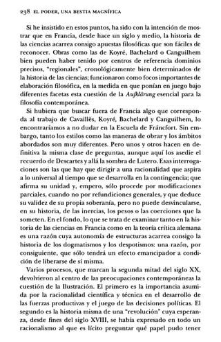 238 EL PODER, UNA BESTIA MAGNIFICA
Si he insistido en estos puntas, ha sido con la intencion de mos­
trar que en Francia, desde hace un siglo y medio, la historia de
las ciencias acarrea consigo apuestas filosoficas que son faciles de
reconocer. Obras como las de Koyre, Bachelard o Canguilhem
bien pueden haber tenido por centros de referenda dominios
precisos, "regionales", cronologicamente bien determinados de
la historia de las ciencias; funcionaron como focos importantes de
elaboracion filosofica, en la medida en que ponfan en juego bajo
diferentes facetas esta cuestion de la Aufkliirung esencial para la
filosoffa contemporanea.
Si hubiera que buscar fuera de Francia algo que correspon­
da al trabajo de Cavailles, Koyre, Bachelard y Canguilhem, lo
encontrarfamos a no dudar en la Escuela de Francfort. Sin em­
bargo, tanto los estilos como las maneras de obrar y los ambitos
abordados son muy diferentes. Pero unos y otros hacen en de­
finitiva la misma clase de preguntas, aunque aquf los asedie el
recuerdo de Descartes y alla la sombra de Lutero. Esas interroga­
ciones son las que hay que dirigir a una racionalidad que aspira
a lo universal al tiempo que se desarrolla en la contingencia; que
afirma su unidad y, empero, solo procede por modificaciones
parciales, cuando no por refundiciones generales, y que deduce
su validez de su propia soberanfa, pero no puede desvincularse,
en su historia, de las inercias, los pesos o las coerciones que la
someten. En el fondo, lo que se trata de examinar tanto en la his­
toria de las ciencias en Francia como en la teorfa crftica alemana
es una razon cuya autonomfa de estructuras acarrea consigo la
historia de los dogmatismos y los despotismos: una razon, por
consiguiente, que solo tendra un efecto emancipador a condi­
cion de liberarse de sf misma.
Varios procesos, que marcan la segunda mitad del siglo XX,
devolvieron al centro de las preocupaciones contemporaneas la
cuestion de la Ilustracion. El primero es la importancia asumi­
da por la racionalidad cientffica y tecnica en el desarrollo de
las fuerzas productivas y el juego de las decisiones polfticas. El
segundo es la historia misma de una "revolucion" cuya esperan­
za, desde fines del siglo XVIII, se habfa expresado en todo un
racionalismo al que es lfcito preguntar que papel pudo tener
 