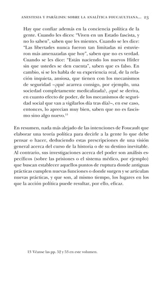 anestesia y parálisis: sobre la analítica foucaultiana... 23
Hay que confiar además en la conciencia política de la
gente. Cuando les dices: “Viven en un Estado fascista, y
no lo saben”, saben que les mientes. Cuando se les dice:
“Las libertades nunca fueron tan limitadas ni estuvie-
ron más amenazadas que hoy”, saben que no es verdad.
Cuando se les dice: “Están naciendo los nuevos Hitler
sin que ustedes se den cuenta”, saben que es falso. En
cambio, si se les habla de su experiencia real, de la rela-
ción inquieta, ansiosa, que tienen con los mecanismos
de seguridad –¿qué acarrea consigo, por ejemplo, una
sociedad completamente medicalizada?, ¿qué se deriva,
en cuanto efecto de poder, de los mecanismos de seguri-
dad social que van a vigilarlos día tras día?–, en ese caso,
entonces, lo aprecian muy bien, saben que no es fascis-
mo sino algo nuevo.13
En resumen, nada más alejado de las intenciones de Foucault que
elaborar una teoría política para decirle a la gente lo que debe
pensar o hacer, deduciendo estas prescripciones de una visión
general acerca del curso de la historia o de su destino inevitable.
Al contrario, sus investigaciones acerca del poder son análisis es-
pecíficos (sobre las prisiones o el sistema médico, por ejemplo)
que buscan establecer aquellos puntos de ruptura donde antiguas
prácticas cumplen nuevas funciones o donde surgen y se articulan
nuevas prácticas, y que son, al mismo tiempo, los lugares en los
que la acción política puede resultar, por ello, eficaz.
13 Véanse las pp. 52 y 53 en este volumen.
 