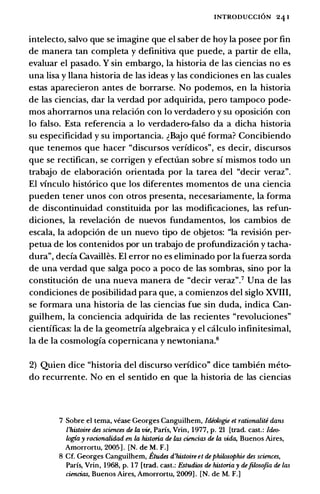 INTRODUCCION 24 1
intelecto, salvo que se imagine que el saber de hoy Ia posee por fin
de manera tan completa y definitiva que puede, a partir de ella,
evaluar el pasado. Y sin embargo, Ia historia de las ciencias no es
una lisa y Ilana historia de las ideas y las condiciones en las cuales
estas aparecieron antes de borrarse. No podemos, en Ia historia
de las ciencias, dar Ia verdad por adquirida, pero tampoco pode­
mos ahorramos una relaci6n con lo verdadero y su oposici6n con
lo falso. Esta referenda a lo verdadero-falso da a dicha historia
su especificidad y su importancia. �Bajo que forma? Concibiendo
que tenemos que hacer "discursos verfdicos", es decir, discursos
que se rectifican, se corrigen y efectuan sobre sf mismos todo un
trabajo de elaboraci6n orientada por Ia tarea del "decir veraz".
El vinculo hist6rico que los diferentes momentos de una ciencia
pueden tener unos con otros presenta, necesariamente, Ia forma
de discontinuidad constituida por las modificaciones, las refun­
diciones, Ia revelaci6n de nuevos fundamentos, los cambios de
escala, Ia adopci6n de un nuevo tipo de objetos: "Ia revision per­
petua de los contenidos por un trabajo de profundizaci6n y tacha­
dura", deda Cavailles. El error no es eliminado por Ia fuerza sorda
de una verdad que salga poco a poco de las sombras, sino por Ia
constituci6n de una nueva manera de "decir veraz".7 Una de las
condiciones de posibilidad para que, a comienzos del siglo XVIII,
se formara una historia de las ciencias fue sin duda, indica Can­
guilhem, Ia conciencia adquirida de las recientes "revoluciones"
cientfficas: Ia de Ia geometrfa algebraica y el caJ.culo infinitesimal,
Ia de Ia cosmologfa copemicana y newtoniana.8
2) Quien dice "historia del discurso verfdico" dice tambien meto­
do recurrente. No en el sentido en que Ia historia de las ciencias
7 Sobre el tema, vease Georges Canguilhem, Idiologi£ et rationaliti dans
l'histoire des sciences de Ia vie, Paris, Vrin, 1977, p. 21 [trad. cast.: ldeo­
logia y racionalidad en Ia historia de las ciencias de Ia vida, Buenos Aires,
Amorrortu, 2005 ] . [N. de M. F.]
8 Cf. Georges Canguilhem, EttUles d'histoire et dephilosophie des sciences,
Paris, Vrin, 1968, p. 1 7 [trad. cast.: Estudios de historia y dejilosojza de las
ciencias, Buenos Aires, Amorrortu, 2009] . [N. de M. F.]
 