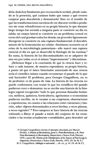 242 EL PODER, UNA BESTIA MAGNIFICA
diria: dada hoy finalmente por reconocida Ia verdad, �desde cmin­
do se Ia presentia, que caminos hubo que tomar y que errores
conjurar para descubrirla y demostrarla? Sino en el sentido de
que las transformaciones sucesivas de ese discurso veridico produ­
cen sin cesar refundiciones en su propia historia; lo que durante
largo tiempo fue avenida a ninguna parte se convierte un dia en
salida; un ensayo lateral se convierte en un problema central en
torno del cual gravitan todos los demas; un proceder ligeramente
divergente se convierte en una ruptura fundamental: el descubri­
miento de Ia fermentacion no celular -fenomeno accesorio en el
reino de Ia microbiologia pasteuriana- solo marco una ruptura
esencial el dia en que se desarrollo Ia fisiologia de las enzimas.9
En suma, Ia historia de las discontinuidades no se adquiere de
una vez por todas: es en si misma "impermanente" y discontinua.
�Debemos llegar a Ia conclusion de que Ia ciencia hace y re­
hace a cada instante, de manera espontanea, su propia historia,
a punto tal que el unico historiador autorizado de una ciencia
seria el cientifico mismo cuando reconstruye el pasado de lo que
esta haciendo? El problema, para Georges Canguilhem, no es
de profesion: es de punto de vista. La historia de las ciencias no
puede conformarse con reunir lo que los cientificos del pasado
pudieron creer o demostrar; no se escribe una historia de Ia fisio­
logia vegetal recogiendo "todo lo que personas llamadas botani­
cos, medicos, quimicos, horticultores, agronomos 0 economistas
pudieron escribir, en lo tocante a sus conjeturas, observaciones
o experiencias, en cuanto a las relaciones entre estructura y fun­
cion, sobre objetos denominados a veces hierbas, a veces plantas,
a veces vegetales". 10 Pero tampoco se hace historia de las ciencias
volviendo a filtrar el pasado a traves del conjunto de los enun­
ciados o las teorias actualmente convalidados, para descubrir asi
9 Georges Canguilhem retoma el ejemplo abordado por Marcel
Florkin, A Histury ofBiochemistry, parte I, Proto-Biochemistry, y II, From
Proto-Biochemistry to Biochemistry, Amsterdam y Nueva York, Elsevier,
1972, y parte III, Histury ofthe Identification ofthe Sources ofFreeEnergy in
Organisms, Amsterdam y Nueva York, Elsevier, 1975. [N. de M. F.]
10 G. Canguilhem, Jdiologie et rationaliti. . ., ob. cit., p. 14. [N. de M. F.]
 