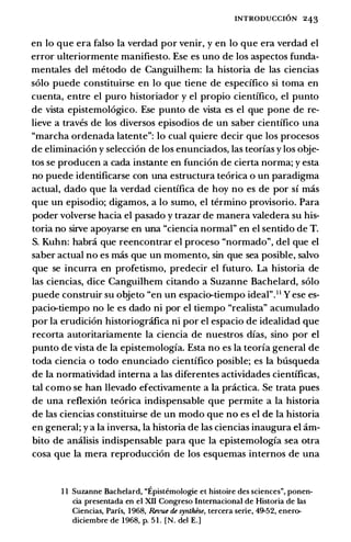 INTRODUCCION 243
en lo que era falso Ia verdad por venir, y en lo que era verdad el
error ulteriormente manifiesto. Ese es uno de los aspectos funda­
mentales del metodo de Canguilhem: Ia historia de las ciencias
solo puede constituirse en lo que tiene de especifico si toma en
cuenta, entre el puro historiador y el propio cientifico, el punto
de vista epistemologico. Ese punto de vista es el que pone de re­
lieve a traves de los diversos episodios de un saber cientifico una
"marcha ordenada latente": lo cual quiere decir que los procesos
de eliminacion y seleccion de los enunciados, las teorias y los obje­
tos se producen a cada instante en funcion de cierta norma; y esta
no puede identificarse con una estructura teorica o un paradigma
actual, dado que Ia verdad cientifica de hoy no es de por si mas
que un episodio; digamos, a lo sumo, el termino provisorio. Para
poder volverse bacia el pasado y trazar de manera valedera su his­
toria no sirve apoyarse en una "ciencia normal" en el sentido de T.
S. Kuhn: habra que reencontrar el proceso "normado", del que el
saber actual no es mas que un momento, sin que sea posible, salvo
que se incurra en profetismo, predecir el futuro. La historia de
las ciencias, dice Canguilhem citando a Suzanne Bachelard, solo
puede construir su objeto "en un espacio-tiempo ideal".11 Y ese es­
pacio-tiempo no le es dado ni por el tiempo "realista" acumulado
por Ia erudicion historiografica ni por el espacio de idealidad que
recorta autoritariamente Ia ciencia de nuestros dias, sino por el
punto de vista de Ia epistemologia. Esta no es Ia teoria general de
toda ciencia o todo enunciado cientifico posible; es Ia busqueda
de Ia normatividad interna a las diferentes actividades cientificas,
tal como se han llevado efectivamente a Ia practica. Se trata pues
de una reflexion teorica indispensable que permite a Ia historia
de las ciencias constituirse de un modo que no es el de Ia historia
en general; y a Ia inversa, Ia historia de las ciencias inaugura el am­
bito de analisis indispensable para que Ia epistemologia sea otra
cosa que Ia mera reproduccion de los esquemas internos de una
I I Suzanne Bachelard, "Epistemologie et histoire des sciences", ponen­
cia presentada en el Xll Congreso Intemacional de Historia de las
Ciencias, Parfs, I968, Revue de syntl.ese, tercera serie, 49-52, enero­
diciembre de I968, p. 51. [N. del E.]
 