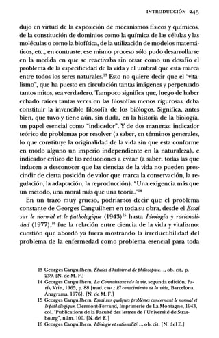 INTRODUCCION 245
dujo en virtud de Ia exposicion de mecanismos fisicos y quimicos,
de Ia constitucion de dominios como Ia quimica de las celulas y las
moleculas o como Ia biofisica, de Ia utilizacion de modelos matema­
ticos, etc., en contraste, ese mismo proceso solo pudo desarrollarse
en Ia medida en que se reactivaba sin cesar como un desafio el
problema de Ia especificidad de Ia vida y el umbral que esta marca
entre todos los seres naturales.13 Esto no quiere decir que el "vita­
lismo", que ha puesto en circulacion tantas imagenes y perpetuado
tantos mitos, sea verdadero. Tampoco significa que, luego de haber
echado raices tantas veces en las filosofias menos rigurosas, deba
constituir Ia invencible filosofia de los biologos. Significa, antes
bien, que tuvo y tiene aun, sin duda, en Ia historia de Ia biologia,
un papel esencial como "indicador". Y de dos maneras: indicador
teorico de problemas por resolver (a saber, en terminos generales,
lo que constituye Ia originalidad de Ia vida sin que esta conforme
en modo alguno un imperio independiente en Ia naturaleza) , e
indicador critico de las reducciones a evitar (a saber, todas las que
inducen a desconocer que las ciencias de Ia vida no pueden pres­
cindir de cierta posicion de valor que marca Ia conservacion, Ia re­
gulacion, Ia adaptacion, Ia reproduccion) . "Una exigencia mas que
un metoda, una moral mas que una teoria."14
En un trazo muy grueso, podriamos decir que el problema
constante de Georges Canguilhem en toda su obra, desde el Essai
sur le normal et le pathologique (1943) 15 basta /deologia y racionali­
dad ( 1977) ,16 fue Ia relacion entre ciencia de Ia vida y vitalisma:
cuestion que abordo ya fuera mostrando Ia irreductibilidad del
problema de Ia enfermedad como problema esencial para toda
13 Georges Canguilhem, Etudes d'histoire et de philosophie. . . , ob. cit., p.
239. [N. de M. F.]
14 Georges Canguilhem, La Connaissance de Ia vie, segunda edici6n, Pa­
ris, Vrin, 1965, p. 88 [trad. cast.: El conocimiento de Ia vida, Barcelona,
Anagrama, 1976] . [N. de M. F.]
15 Georges Canguilhem, Essai sur quelques probt.emes concernant le normal et
lepathologique, Clermont-Ferrand, Imprimerie de La Montagne, 1943,
col. "Publications de Ia Faculte des lettres de l'Universite de Stras­
bourg", num. 100. [N. del E.]
16 Georges Canguilhem, ldiologie et rationaliti. . . , ob. cit. [N. del E.]
 