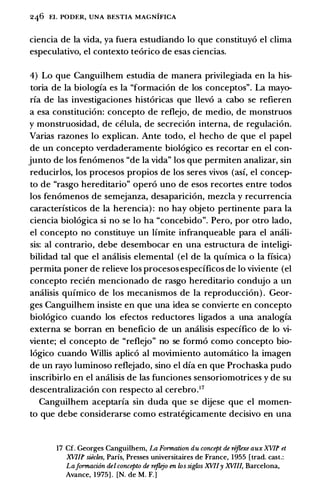 246 EL PODER, UNA BESTIA MAGNIFICA
ciencia de Ia vida, ya fuera estudiando lo que constituy6 el clima
especulativo, el contexto te6rico de esas ciencias.
4) Lo que Canguilhem estudia de manera privilegiada en Ia his­
toria de Ia biologfa es Ia "formacion de los conceptos". La mayo­
ria de las investigaciones hist6ricas que llev6 a cabo se refieren
a esa constituci6n: concepto de reflejo, de medio, de monstruos
y monstruosidad, de celula, de secreci6n interna, de regulaci6n.
Varias razones lo explican. Ante todo, el hecho de que el papel
de un concepto verdaderamente biol6gico es recortar en el con­
junto de los fen6menos "de Ia vida" los que permiten analizar, sin
reducirlos, los procesos propios de los seres vivos (asf, el concep­
to de "rasgo hereditario" oper6 uno de esos recortes entre todos
los fen6menos de semejanza, desaparici6n, mezcla y recurrencia
caracterfsticos de Ia herencia) : no hay objeto pertinente para Ia
ciencia biol6gica si no se lo ha "concebido". Pero, por otro lado,
el concepto no constituye un limite infranqueable para el amili­
sis: al contrario, debe desembocar en una estructura de inteligi­
bilidad tal que el amilisis elemental (el de Ia qufmica o Ia fisica)
permita poner de relieve los procesos espedficos de lo viviente (el
concepto recien mencionado de rasgo hereditario condujo a un
amilisis qufmico de los mecanismos de Ia reproducci6n) . Geor­
ges Canguilhem insiste en que una idea se convierte en concepto
biol6gico cuando los efectos reductores ligados a una analogfa
externa se borran en beneficio de un amilisis espedfico de lo vi­
viente; el concepto de "reflejo" no se form6 como concepto bio­
l6gico cuando Willis aplic6 al movimiento automatico Ia imagen
de un rayo luminoso reflejado, sino el dfa en que Prochaska pudo
inscribirlo en el analisis de las funciones sensoriomotrices y de su
descentralizaci6n con respecto al cerebro.17
Canguilhem aceptarfa sin duda que se dijese que el momen­
to que debe considerarse como estrategicamente decisivo en una
17 Cf. Georges Canguilhem, La Furmation du concept de rifoxe aux XV/f et
XV/If siecles, Paris, Presses universitaires de France, 1955 [trad. cast.:
LafurmaciOn del concepto de rejlejo en ws siglos XVIIy XVIII, Barcelona,
Avance, 1975] . [N. de M. F.]
 