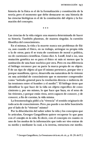 INTRODUCCION 247
historia de la fisica es el de la formalizaci6n y constituci6n de la
teoria; pero el momenta que debe destacarse en una historia de
las ciencias biol6gicas es el de la constituci6n del objeto y la for­
maci6n del concepto.
* * *
Las ciencias de la vida exigen una manera determinada de hacer
su historia. Tambit!n plantean, de manera singular, la cuesti6n
filos6fica del conocimiento.
En si mismas, la vida y la muerte nunca son problemas de fisi­
ca, aun cuando el fisico, en su trabajo, arriesgue su propia vida
o la de otros; para el se trata de cuestiones de moral o politica,
no de cuestiones cientificas. Como dice A. Lwoff, letal o no, una
mutaci6n gem!tica no es para el fisico ni mas ni menos que la
sustituci6n de una base nucleica por otra. Pero en esa diferencia
el bi6logo reconoce por su parte la marca propia de su objeto.
y de un tipo de objeto al que el mismo pertenece, porque vive y
porque manifiesta, ejerce, desarrolla esa naturaleza de lo viviente
en una actividad de conocimiento que es menester comprender
como "metoda general para la resoluci6n directa o indirecta de
las tensiones entre el hombre y el media".* El bi6logo tiene que
identificar lo que hace de la vida un objeto especifico de cono­
cimiento y, por eso mismo, lo que hace que haya, en el seno de
los vivientes, y porque estin vivos, seres capaces de conocer, y de
conocer, a fin de cuentas, la vida misma.
La fenomenologia pidi6 a la "vivencia" el sentido originario de
todo acto de conocimiento. Pero �no puede o no debe buscarselo
por el lado de lo "viviente" mismo?
Por la dilucidaci6n del saber sabre la vida y los conceptos que
lo articulan, Georges Canguilhem quiere recuperar lo que pasa
con el concepto en La vida. Es decir, con el concepto en cuanto es
uno de los modos de la informacion que todo ser vivo extrae de
su media y mediante la cual, a la inversa, estructura ese media.
* Georges Canguilhem, La Connaissance de Ia w, ob. cit., p. 10. [N. del T.]
 