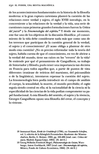 250 EL PODER, UNA BESTIA MAGNIFICA
de los acontecimientos fundamentales en Ia historia de Ia filosofia
moderna: si Ia gran ruptura cartesiana plante6 Ia cuesti6n de las
relaciones entre verdad y sujeto, el siglo XVIII introdujo, en lo
concerniente a las relaciones de Ia verdad y Ia vida, una serie de
cuestiones cuyas primeras grandes formulaciones fueron Ia Critica
del juicio'8 y Ia Fenomenologia del espiritu.19 Y desde ese momento,
este fue uno de los objetivos de Ia discusi6n filos6fica: �el conoci­
miento de Ia vida debe considerarse nada mas que como uno de
los terrenos que participan de Ia cuesti6n general de Ia verdad,
el sujeto y el conocimiento? �0 acaso obliga a plantear de otio
modo esta cuesti6n? �No es preciso reformular toda Ia teorfa del
sujeto, habida cuenta de que el conocimiento, en vez de abrirse a
Ia verdad del mundo, tiene sus rakes en los "errores" de Ia vida?
Se entiende por que el pensamiento de Canguilhem, su trabajo
de historiador y fil6sofo, pudo tener una importancia tan decisiva
en Francia para todos aquellos que, a partir de puntos de vista
diferentes (tratarase de te6ricos del marxismo, del psicoamilisis
o de Ia lingiifstica) , intentaron repensar Ia cuesti6n del sujeto.
La fenomenologfa bien podia introducir en el campo de amilisis
el cuerpo, Ia sexualidad, Ia muerte, el mundo percibido; el cogito
segufa siendo central en ella; ni Ia racionalidad de Ia ciencia ni Ia
especificidad de las ciencias de Ia vida podfan comprometer su pa­
pel fundacional. A esta filosofia del sentido, el sujeto y Ia vivencia,
Georges Canguilhem opuso una filosofia del error, el concepto y
lo viviente.
18 Immanuel Kant, Kritik der Urteilskraft ( 1 790) , en Gesammelte Schriften,
vol. 5, edici6n de Ia Koniglich Preussischen Akademie der Wissens­
chaften, Berlin, G. Reimer, 1902, pp. 165-486 [trad. cast.: Critica del
juicio, Madrid, Espasa-Calpe, 1984] . [N. del E.]
19 Georg Wilhelm Friedrich Hegel, Phiinomenologie des Geistes, Wurz­
burgo, Anton Goebhardt, 1807 [trad. cast.: Fenomenologia del espiritu,
Mexico, Fondo de Cultura Econ6mica, 1966] . [N. del E.]
 