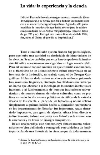 La vida: Ia experiencia y Ia ciencia
[Michel Foucault deseaba entregar un texto nuevo a Ia Revue
de metaphysique et de morale, que iba a dedicar un numero espe­
cial a su maestro, Georges Canguilhem. Agotado, solo pudo
modificar Ia introducci6n que habfa escrito para Ia edici6n
estadounidense de Le Normal et le pathologique (vease el texto
de pp. 233 y ss. ) . Entreg6 este texto a fines de abril de 1984;
fue, pues, el ultimo al que dio su imprimatur.] *
Todo e l mundo sabe que e n Francia hay pocos l6gicos,
pero que hubo una cantidad no desdenable de historiadores de
las ciencias. Se sabe tambien que estos han ocupado en la institu­
ci6n filos6fica -ensenanza o investigaci6n- un lugar considerable.
Pero tal vez no se conoce tan bien en que consisti6 exactamente,
en el transcurso de los ultimos veinte 0 treinta anos y hasta en las
fronteras de la instituci6n, un trabajo como el de Georges Can­
guilhem. Hubo sin duda teatros mucho mas ruidosos: psicoaml.­
lisis, marxismo, lingiifstica, etnologfa. No olvidemos sin embargo
un hecho que obedece a la sociologfa de los medios intelectuales
franceses o al funcionamiento de nuestras instituciones univer­
sitarias o de nuestro sistema de valores culturales, como se pre­
fiera: en todas las discusiones polfticas o cientfficas de la extrana
decada de los sesenta, el papel de los fil6sofos -y no me refiero
simplemente a quienes habfan hecho su formaci6n universitaria
en los departamentos de filosofia- fue importante. Acaso dema­
siado importante, para gusto de algunos. Ahora bien, directa o
indirectamente, todos o casi todos esos fil6sofos se las vieron con
la ensenanza y los libros de Georges Canguilhem.
De allf una paradoja: este hombre, cuya obra es austera, volun­
tariamente bien delimitada y consagrada con cuidado a un ambi­
to particular de una historia de las ciencias que de todas maneras
* Acerca de Ia relaci6n entre ambos textos, vease Ia nota aclaratoria de
p. 233. [N. de E. C.]
 