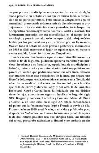 252 EL PODER, UNA BESTIA MAGNIFICA
no pasa por ser una disciplina muy espectacular, estuvo de algun
modo presente en debates en los que el mismo tom6 Ia precau­
ci6n de no participar nunca. Pero omitan a Canguilhem y ya no
entender.in gran cosa de toda una serie de discusiones que se pro­
dujeron entre los marxistas franceses; ya no detectanin lo que hay
de especffico en soci6logos como Bourdieu, Castel y Passeron, tan
fuertemente marcados por esa especificidad en el campo de Ia
sociologfa, y pasar.in por alto todo un aspecto del trabajo te6rico
hecho por los psicoanalistas y en particular por los lacanianos.
Mas: en todo el debate de ideas previa o posterior al movimiento
de 1968 es facil encontrar el lugar de aquellos que, en mayor o
menor medida, fueron formados por Canguilhem.
Sin desconocer las divisiones que durante estos ultimos anos, y
desde el fin de Ia guerra, pudieron oponer a marxistas y no mar­
xistas, freudianas y no freudianas, especialistas de una disciplina y
fil6sofos, universitarios y no universitarios, te6ricos y politicos, me
parece en verdad que podrfamos encontrar otra lfnea divisoria
que atraviesa todas esas oposiciones. Es Ia linea que separa una
filosofia de Ia experiencia, el sentido y el sujeto y una filosofia del
saber, Ia racionalidad y el concepto. Por un lado, una filiaci6n
que es Ia de Sartre y Merleau-Ponty, y por otro, Ia de Cavailles,
Bachelard, Koyre y Canguilhem. Es includable que esa division
viene de lejos, y podrfamos seguir su huella a lo largo del siglo
XIX: Bergson y Poincare, Lachelier y Couturat, Maine de Biran
y Comte. Y, en todo caso, en el siglo XX estaba consolidada a
tal punta que Ia fenomenologfa lleg6 a Francia a traves de ella.
Pronunciadas en 1929, modificadas, traducidas y publicadas poco
despues, las Meditaciones cartesianas1 fueron muy pronto Ia apues­
ta de dos lecturas posibles: una que, dirigida bacia una filosofia
del sujeto, procuraba radicalizar a Husserl y no tardarfa en dar
I Edmund Husser), Cartesianische Meditationen: eine Einleitung in die
Phiinomenologie ( 1 93 1 ) , en Gesammelte Werke, vol. I , La Haya, Marti­
nus Nijhoff, 1950 [trad. cast.: Meditaciones cartesiana.s: introduccion a
lafenomenologia, Mexico, Fondo de Cultura Econ6mica, 1985] .
[N. dei E.]
 