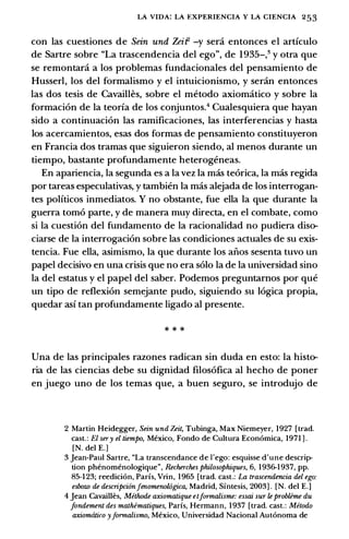 LA VIDA: LA EXPERIENCIA Y LA CIENCIA 253
con las cuestiones de Sein und Zeif -y sera entonces el articulo
de Sartre sobre "La trascendencia del ego", de 1935-,3 y otra que
se remontara a los problemas fundacionales del pensamiento de
Husser!, los del formalismo y el intuicionismo, y seran entonces
las dos tesis de Cavailles, sobre el metodo axiomatico y sobre la
formaci6n de la teoria de los conjuntos.4 Cualesquiera que hayan
sido a continuaci6n las ramificaciones, las interferencias y hasta
los acercamientos, esas dos formas de pensamiento constituyeron
en Francia dos tramas que siguieron siendo, al menos durante un
tiempo, bastante profundamente heterogeneas.
En apariencia, la segunda es a la vez la mas te6rica, la mas regida
por tareas especulativas, y tambien la mas alejada de los interrogan­
tes politicos inmediatos. Y no obstante, fue ella la que durante la
guerra tom6 parte, y de manera muy directa, en el combate, como
si la cuesti6n del fundamento de la racionalidad no pudiera diso­
ciarse de la interrogaci6n sobre las condiciones actuales de su exis­
tencia. Fue ella, asimismo, la que durante los aiios sesenta tuvo un
papel decisivo en una crisis que no era solo la de la universidad sino
la del estatus y el papel del saber. Podemos preguntamos por que
un tipo de reflexi6n semejante pudo, siguiendo su 16gica propia,
quedar asi tan profundamente ligado al presente.
* * *
Una de las principales razones radican sin duda en esto: la histo­
ria de las ciencias debe su dignidad filos6fica al hecho de poner
en juego uno de los temas que, a buen seguro, se introdujo de
2 Martin Heidegger, Sein und Zeit, Tubinga, Max Niemeyer, 1927 [trad.
cast.: El sery el tiempo, Mexico, Fondo de Cultura Econ6mica, 1971 ) .
[N. del E.)
3 Jean-Paul Sartre, "La transcendance de !'ego: esquisse d'une descrip­
tion phenomenologique", Recherches philosophiques, 6, 1936-1937, pp.
85-1 23; reedici6n, Paris, Vrin, 1965 [trad. cast.: La trascendencia del ego:
esbozo de descripcionJenomenowgica, Madrid, Sfntesis, 2003] . [N. del E.]
4 Jean Cavailles, Methode axiomatique etformalisme: essai sur le problime du
fondement des mathematiques, Paris, Hermann, 1937 [trad. cast.: Metoda
axiomtitico yJormalismo, Mexico, Universidad Nacional Aut6noma de
 
