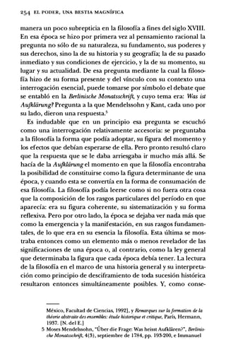 254 EL PODER, UNA BESTIA MAGNIFICA
manera un poco subrepticia en Ia filosofia a fines del siglo XVIII.
En esa epoca se hizo par primera vez al pensamiento racional Ia
pregunta no solo de su naturaleza, su fundamento, sus poderes y
sus derechos, sino Ia de su historia y su geografia; Ia de su pasado
inmediato y sus condiciones de ejercicio, y Ia de su momenta, su
Iugar y su actualidad. De esa pregunta mediante Ia cual la filoso­
fia hizo de su forma presente y del vinculo con su contexto una
interrogacion esencial, puede tomarse par simbolo el debate que
se entablo en Ia Berlinische Monatsschrift, y cuyo tema era: Was ist
Aujkliirung? Pregunta a Ia que Mendelssohn y Kant, cada uno par
su lado, dieron una respuesta.5
Es includable que en un principia esa pregunta se escucho
como una interrogacion relativamente accesoria: se preguntaba
a Ia filosofia Ia forma que podia adoptar, su figura del momenta y
los efectos que debian esperarse de ella. Pero pronto resulto clara
que Ia respuesta que se le daba arriesgaba ir mucho mas alia. Se
bacia de Ia Aufkliirung el momenta en que Ia filosofia encontraba
Ia posibilidad de constituirse como Ia figura determinante de una
epoca, y cuando esta se convertia en Ia forma de consumacion de
esa filosofia. La filosofia podia leerse como si no fuera otra cosa
que Ia composicion de los rasgos particulares del periodo en que
aparecfa: era su figura coherente, su sistematizacion y su forma
reflexiva. Pero par otro lado, Ia epoca se dejaba ver nada mas que
como Ia emergencia y Ia manifestacion, en sus rasgos fundamen­
tales, de lo que era en su esencia Ia filosofia. Esta ultima se mos­
traba entonces como un elemento mas o menos revelador de las
significaciones de una epoca o, al contrario, como Ia ley general
que determinaba Ia figura que cada epoca debia tener. La lectura
de Ia filosofia en el marco de una historia general y su interpreta­
cion como principia de desciframiento de toda sucesion historica
resultaron entonces simultcineamente posibles. Y, como conse-
Mexico, Facultad de Ciencias, 1992] , y Remarques sur lafurmation de la
thiurie abstraite des ensembles: etude histurique et critique, Paris, Hermann,
1937. [N. del E.]
5 Moses Mendelssohn, "Uber die Frage: Was heisst Aufklaren?", Berlinis­
che Monatsschrift, 4(3) , septiembre de 1 784, pp. 193-200, e Immanuel
 