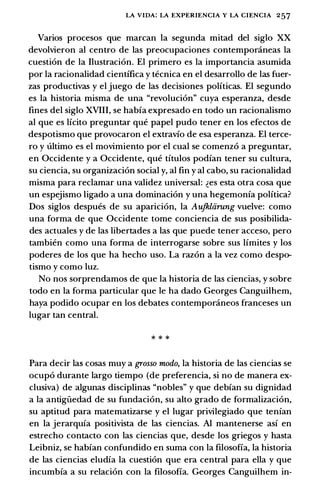LA VIDA: LA EXPERIENCIA Y LA CIENCIA 257
Varios procesos que marcan la segunda mitad del siglo XX
devolvieron al centro de las preocupaciones contemponineas la
cuesti6n de la Ilustraci6n. El primero es la importancia asumida
por la racionalidad cientifica y tecnica en el desarrollo de las fuer­
zas productivas y el juego de las decisiones polfticas. El segundo
es la historia misma de una "revoluci6n" cuya esperanza, desde
fines del siglo XVIII, se habia expresado en todo un racionalismo
al que es lfcito preguntar que papel pudo tener en los efectos de
despotismo que provocaron el extravio de esa esperanza. El terce­
ro y ultimo es el movimiento por el cual se comenz6 a preguntar,
en Occidente y a Occidente, que titulos podian tener su cultura,
su ciencia, su organizaci6n social y, al fin y al cabo, su racionalidad
misma para reclamar una validez universal: �es esta otra cosa que
un espejismo ligado a una dominaci6n y una hegemonia polftica?
Dos siglos despues de su aparici6n, la Aufkliirung vuelve: como
una forma de que Occidente tome conciencia de sus posibilida­
des actuales y de las libertades a las que puede tener acceso, pero
tambien como una forma de interrogarse sobre sus limites y los
poderes de los que ha hecho uso. La raz6n a la vez como despo­
tismo y como luz.
No nos sorprendamos de que la historia de las ciencias, y sobre
todo en la forma particular que le ha dado Georges Canguilhem,
haya podido ocupar en los debates contemporaneos franceses un
lugar tan central.
* * *
Para decir las cosas muy a grosso modo, la historia de las ciencias se
ocup6 durante largo tiempo (de preferencia, si no de manera ex­
clusiva) de algunas disciplinas "nobles" y que debian su dignidad
a la antigiiedad de su fundaci6n, su alto grado de formalizaci6n,
su aptitud para matematizarse y el lugar privilegiado que tenian
en la jerarquia positivista de las ciencias. AI mantenerse asi en
estrecho contacto con las ciencias que, desde los griegos y basta
Leibniz, se habian confundido en suma con la filosofia, la historia
de las ciencias eludia la cuesti6n que era central para ella y que
incumbia a su relaci6n con la filosofia. Georges Canguilhem in-
 