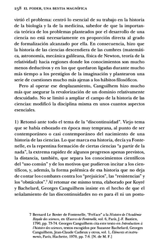 258 EL PODER, UNA BESTIA MAGNIFICA
virtio el problema: centro lo esencial de su trabajo en Ia historia
de Ia biologia y Ia de Ia medicina, sabedor de que Ia importan­
cia teorica de los problemas planteados por el desarrollo de una
ciencia no esta necesariamente en proporcion directa al grado
de formalizacion alcanzado por ella. En consecuencia, hizo que
Ia historia de las ciencias descendiera de las cumbres (matemati­
ca, astronomia, mecanica galileana, fisica de Newton, teoria de Ia
relatividad) bacia regiones donde los conocimientos son mucho
menos deductivos y en los que quedaron ligadas durante mucho
mas tiempo a los prestigios de Ia imaginacion y plantearon una
serie de cuestiones mucho mas ajenas a los habitos filosoficos.
Pero al operar ese desplazamiento, Canguilhem hizo mucho
mas que asegurar Ia revalorizacion de un dominio relativamente
descuidado. No se limito a ampliar el campo de Ia historia de las
ciencias: modifico Ia disciplina misma en unos cuantos aspectos
esenciales.
1 ) Retorno ante todo el tema de Ia "discontinuidad". Viejo tema
que se habia esbozado en epoca muy temprana, al punto de ser
contemporaneo o casi contemporaneo del nacimiento de una
historia de las ciencias. Lo que marca esa historia, decia ya Fonte­
nelle, es Ia repentina formacion de ciertas ciencias "a partir de Ia
nada", Ia extrema rapidez de algunos progresos apenas previstos,
Ia distancia, tambien, que separa los conocimientos cientificos
del "uso comun" y de los motivos que pudieron incitar a los cien­
tificos, y, ademas, Ia forma polemica de esa historia que no deja
de contar los combates contra los "prejuicios", las "resistencias" y
los "obstaculos".7 AI retomar ese mismo tema, elaborado por Koyre
y Bachelard, Georges Canguilhem insiste en el hecho de que el
seiialamiento de las discontinuidades no es para el ni un postu-
7 Bernard Le Bovier de Fontenelle, "Preface" a Ia Histoire de l'Acadimie
Royale des sciences, en CEuvres de Fontenelle, vol. 6, Parfs,J.-F. Bastien,
1790, pp. 73-74. Georges Canguilhem cita este texto en Introduction a
l'histoire des sciences, textos escogidos por Suzanne Bachelard, Georges
Canguilhem,Jean-Ciaude Cadieux y otros, vol. 1 , Eliments et instru­
ments, Parfs, Hachette, 1970, pp. 7-8. [N. de M. F.)
 