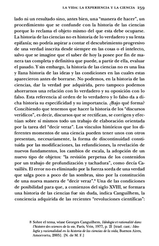 LA VIDA: LA EXPERIENCIA Y LA CIENCIA 259
lado ni un resultado sino, antes bien, una "manera de hacer", un
procedimiento que se confunde con la historia de las ciencias
porque lo reclama el objeto mismo del que esta debe ocuparse.
La historia de las ciencias no es historia de lo verdadero y su leota
epifania; no podria aspirar a contar el descubrimiento progresivo
de una verdad inscrita desde siempre en las cosas o el intelecto,
salvo que se imagine que el saber de hoy la posee por fin de ma­
nera tan completa y definitiva que puede, a partir de ella, evaluar
el pasado. Y sin embargo, la historia de las ciencias no es una lisa
y llana historia de las ideas y las condiciones en las cuales estas
aparecieron antes de borrarse. No podemos, en la historia de las
ciencias, dar la verdad por adquirida, pero tampoco podemos
ahorrarnos una relaci6n con lo verdadero y su oposici6n con lo
falso. Esta referenda al orden de lo verdadero y lo falso da a di­
cha historia su especificidad y su importancia. �Bajo que forma?
Concibiendo que tenemos que hacer la historia de los "discursos
veridicos", es decir, discursos que se rectifican, se corrigen y efec­
tuan sobre si mismos todo un trabajo de elaboraci6n orientada
por la tarea del "decir veraz". Los vinculos hist6ricos que los di­
ferentes momentos de una ciencia pueden tener unos con otros
presentan, necesariamente, la forma de discontinuidad consti­
tuida por las modificaciones, las refundiciones, la revelaci6n de
nuevos fundamentos, los cambios de escala, la adopci6n de un
nuevo tipo de objetos: "la revision perpetua de los contenidos
por un trabajo de profundizaci6n y tachadura", como decia Ca­
vailles. El error no es eliminado por la fuerza sorda de una verdad
que salga poco a poco de las sombras, sino por la constituci6n
de una nueva manera de "decir veraz".H Una de las condiciones
de posibilidad para que, a comienzos del siglo XVIII, se formara
una historia de las ciencias fue sin duda, indica Canguilhem, la
conciencia adquirida de las recientes "revoluciones cientificas":
8 Sobre el tema, vease Georges Canguilhem, ldiologie et rationalite dans
l'histoire des sciences de la vie, Parfs, Vrin, 1977, p. 21 [trad. cast.: ldeo­
logia y racionalidad en la historia de las ciencias de la vida, Buenos Aires,
Amorrortu, 2005] . [N. de M. F.]
 