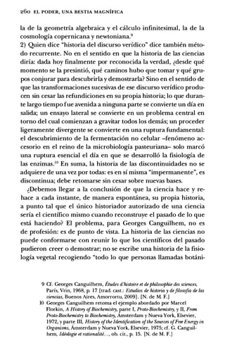 260 EL PODER, UNA BESTIA MAGNIFICA
la de la geometrfa algebraica y el calculo infinitesimal, Ia de Ia
cosmologfa copernicana y newtoniana.9
2) Quien dice "historia del discurso verfdico" dice tambien meto­
do recurrente. No en el sentido en que Ia historia de las ciencias
dirfa: dada hoy finalmente por reconocida Ia verdad, �desde que
momenta se Ia presintio, que caminos hubo que tomar y que gru­
pos conjurar para descubrirla y demostrarla? Sino en el sentido de
que las transformaciones sucesivas de ese discurso verfdico produ­
cen sin cesar las refundiciones en su propia historia; lo que duran­
te largo tiempo fue avenida a ninguna parte se convierte un dfa en
salida; un ensayo lateral se convierte en un problema central en
torno del cual comienzan a gravitar todos los demas; un proceder
ligeramente divergente se convierte en una ruptura fundamental:
el descubrimiento de Ia fermentacion no celular -fenomeno ac­
cesorio en el reino de Ia microbiologfa pasteuriana- solo marco
una ruptura esencial el dfa en que se desarrollo Ia fisiologfa de
las enzimas.10 En suma, Ia historia de las discontinuidades no se
adquiere de una vez por todas: es en sf misma "impermanente", es
discontinua; debe retomarse sin cesar sobre nuevas bases.
�Debemos llegar a Ia conclusion de que Ia ciencia hace y re­
hace a cada instante, de manera espontanea, su propia historia,
a punto tal que el unico historiador autorizado de una ciencia
serfa el cientffico mismo cuando reconstruye el pasado de lo que
esta haciendo? El problema, para Georges Canguilhem, no es
de profesion: es de punto de vista. La historia de las ciencias no
puede conformarse con reunir lo que los cientfficos del pasado
pudieron creer o demostrar; no se escribe una historia de Ia fisio­
logfa vegetal recogiendo "todo lo que personas llamadas botani-
9 Cf. Georges Canguilhem, Etudes d'histoire et dephilosophie des sciences,
Parfs, Vrin, 1968, p. 17 [trad. cast.: Estudios de historia y defilosofia de las
ciencias, Buenos Aires, Amorrortu, 2009) . [N. de M. F.)
10 Georges Canguilhem retoma e) ejemplo abordado por Marcel
Florkin, A Histrny ofBiochemistry, parte I, Proto-Biochemistry, y II, From
Proto-Biochemistry to Biochemistry, Amsterdam y Nueva York, Elsevier,
1972, y parte III, Histrny ofthe Identification ofthe Sources ofFree Energy in
Organisms, Amsterdam y Nueva York, Elsevier, 1975; cf. G. Canguil­
hem, Idiologie et rationalite. . . , ob. cit., p. 15. [N. de M. F.)
 
