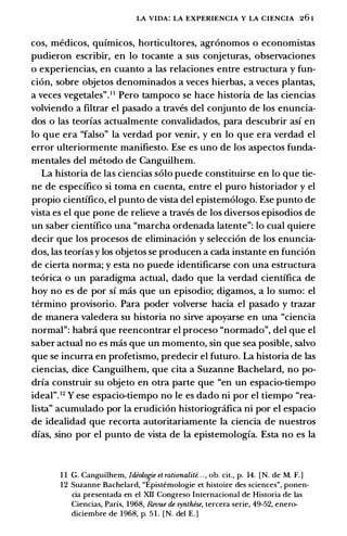 LA VIDA: LA EXPERIENCIA Y LA CIENCIA 26 1
cos, medicos, quimicos, horticultores, agronomos o economistas
pudieron escribir, en lo tocante a sus conjeturas, observaciones
o experiencias, en cuanto a las relaciones entre estructura y fun­
cion, sabre objetos denominados a veces hierbas, a veces plantas,
a veces vegetales". 1 1 Pero tampoco se hace historia de las ciencias
volviendo a filtrar el pasado a traves del conjunto de los enuncia­
dos o las teorias actualmente convalidados, para descubrir asi en
lo que era "falso" la verdad par venir, y en lo que era verdad el
error ulteriormente manifiesto. Ese es uno de los aspectos funda­
mentales del metoda de Canguilhem.
La historia de las ciencias solo puede constituirse en lo que tie­
ne de especifico si toma en cuenta, entre el puro historiador y el
propio cientifico, el punta de vista del epistemologo. Ese punta de
vista es el que pone de relieve a traves de los diversos episodios de
un saber cientifico una "marcha ordenada latente": lo cual quiere
decir que los procesos de eliminacion y seleccion de los enuncia­
dos, las teorias y los objetos se producen a cada instante en funcion
de cierta norma; y esta no puede identificarse con una estructura
teorica o un paradigma actual, dado que la verdad cientifica de
hoy no es de par si mas que un episodio; digamos, a lo sumo: el
termino provisorio. Para poder volverse hacia el pasado y trazar
de manera valedera su historia no sirve apoyarse en una "ciencia
normal": habra que reencontrar el proceso "narmada", del que el
saber actual no es mas que un momenta, sin que sea posible, salvo
que se incurra en profetismo, predecir el futuro. La historia de las
ciencias, dice Canguilhem, que cita a Suzanne Bachelard, no po­
dria construir su objeto en otra parte que "en un espacio-tiempo
ideal". 12 Y ese espacio-tiempo no le es dado ni par el tiempo "rea­
lista" acumulado par la erudicion historiogrcifica ni par el espacio
de idealidad que recorta autoritariamente la ciencia de nuestros
dias, sino par el punta de vista de la epistemologia. Esta no es la
1 1 G. Canguilhem, /deolo!Jie et rationalite. . . , ob. cit., p. 14. [N. de M. F.]
12 Suzanne Bachelard, "Epistemologie et histoire des sciences", ponen­
cia presentada en el XII Congreso Internacional de Historia de las
Ciencias, Paris, 1968, Revue de synthese, tercera serie, 49-52, enero­
diciembre de 1968, p. 5 1 . [N. del E.]
 