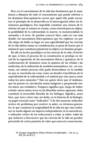 LA VIDA: LA EXPERIENCIA Y LA CIENCIA 263
Pero en el conocimiento de la vida hay fenomenos que lo man­
tienen a distancia de todo el conocimiento que puede referirse a
los dominios fisico·quimicos; ocurre que aquel solo pudo encon­
trar el principio de su desarrollo en la interrogacion sobre los fe­
nomenos patologicos. Fue imposible constituir una ciencia de lo
viviente sin que se tomara en cuenta, como esencial para su objeto,
la posibilidad de la enfermedad, la muerte, la monstruosidad, la
anomalia y el error. Se pueden conocer bien, cada vez con mas
detalle, los mecanismos fisico-quimicos que los explican: no por
ello dejan de hallar su Iugar en una especificidad que las ciencias
de la vida deben tomar en consideracion, so pena de borrar por si
mismas lo que constituyejustamente su objeto y su dominio propio.
De alii un hecho paradojico en las ciencias de la vida: el hecho
de que, si bien el proceso de su constitucion se produjo en vir­
tud de la exposicion de los mecanismos fisicos y quimicos, de la
conformacion de dominios como la quimica de las celulas y las
moleculas, de la utilizacion de modelos matematicos, etc., en con­
traste, ese mismo proceso solo pudo desarrollarse en la medida
en que se reactivaba sin cesar como un desafio el problema de la
especificidad de la enfermedad y el umbral que esta marca entre
todos los seres naturales.14 Esto no quiere decir que el vitalismo,
que ha puesto en circulacion tantas imagenes y perpetuado tan­
tos mitos, sea verdadero. Tampoco significa que, luego de haber
echado raices tantas veces en las filosofias menos rigurosas, deba
constituir la invencible filosofia de los biologos. Significa, antes
bien, que tuvo y tiene aun, sin duda, en la historia de la biologia,
un papel esencial como "indicador". Y de dos maneras: indicador
teorico de problemas por resolver (a saber, en terminos genera­
les, lo que constituye la originalidad de la vida sin que esta confor­
me en modo alguno un imperio independiente en la naturaleza) ,
e indicador critico de las reducciones a evitar (a saber, todas las
que inducen a desconocer que las ciencias de la vida no pueden
prescindir de cierta posicion de valor que marca la conservacion,
14 Georges Canguilhem, Etudes d'histoire et de philosophie. . . , ob. cit., p.
239. [N. de M. F.]
 