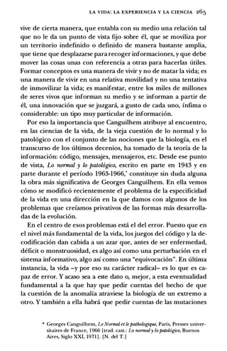 LA VIDA: LA EXPERIENCIA Y LA CIENCIA 265
vive de cierta manera, que entabla con su medio una relacion tal
que no le da un punto de vista ftio sobre el, que se moviliza por
un territorio indefinido o definido de manera bastante amplia,
que tiene que desplazarse para recoger informaciones, y que debe
mover las cosas unas con referenda a otras para hacerlas U.tiles.
Formar conceptos es una manera de vivir y no de matar la vida; es
una manera de vivir en una relativa movilidad y no una tentativa
de inmovilizar la vida; es manifestar, entre los miles de millones
de seres vivos que informan su medio y se informan a partir de
el, una innovacion que se juzgara, a gusto de cada uno, infima o
considerable: un tipo muy particular de informacion.
Por eso la importancia que Canguilhem atribuye al encuentro,
en las ciencias de la vida, de la vieja cuestion de lo normal y lo
patologico con el conjunto de las nociones que la biologfa, en el
transcurso de los U.ltimos decenios, ha tornado de la teorfa de la
informacion: codigo, mensajes, mensajeros, etc. Desde ese punto
de vista, Lo normal y lo patol6g;ico, escrito en parte en 1943 y en
parte durante el perfodo 1963-1966,* constituye sin duda alguna
la obra mas significativa de Georges Canguilhem. En ella vemos
como se modifico recientemente el problema de la especificidad
de la vida en una direccion en la que damos con algunos de los
problemas que crefamos privativos de las formas mas desarrolla­
das de la evolucion.
En el centro de esos problemas esta el del error. Puesto que en
el nivel mas fundamental de la vida, losjuegos del codigo y la de­
codificacion dan cabida a un azar que, antes de ser enfermedad,
deficit o monstruosidad, es algo asf como una perturbacion en el
sistema informativo, algo asf como una "equivocacion". En ultima
instancia, la vida -y por eso su caracter radical- es lo que es ca­
paz de error. Y acaso sea a este dato o, mejor, a esta eventualidad
fundamental a la que hay que pedir cuentas del hecho de que
la cuestion de la anomalfa atraviese la biologfa de un extremo a
otro. Y tambien a ella habra que pedir cuentas de las mutaciones
* Georges Canguilhem, Le Normal et le pathologique, Paris, Presses univer­
sitaires de France, 1 966 [trad. cast.: Lo normaly lo patol6gico, Buenos
Aires, Siglo XXI, 1971 ] . [N. del T.]
 