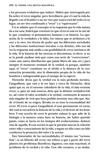 266 EL PODER, UNA BESTIA MAGNIFICA
y los procesos evolutivos que induce. Habra que interrogarla por
fin sobre el error singular, pero hereditario, por el cual la vida ha
llegado con el hombre a un ser vivo que nunca estci del todo en su
Iugar, un ser vivo condenado a "errar" y a "equivocarse".
Y si se admite que el concepto es Ia respuesta que Ia vida misma
da a ese azar, habra que convenir en que el error estci en Ia rafz de
lo que constituye el pensamiento humano y su historia. La opo­
sicion de lo verdadero y lo falso, los valores que se atribuyen a lo
uno y lo otro, los efectos de poder que las diferentes sociedades
y las diferentes instituciones vinculan a esa division, solo son tal
vez Ia respuesta mas tardfa a esa posibilidad de error intrfnseca de
Ia vida. Si Ia historia de las ciencias es discontinua, es decir, si no
se Ia puede analizar mas que como una serie de "correcciones",
como una nueva distribucion que jamas Iibera de una vez y para
siempre el momenta terminal de Ia verdad, es porque, tambien
aquf, el "error" constituye no el olvido o Ia demora de Ia con­
sumacion prometida, sino Ia dimension propia de Ia vida de los
hombres e indispensable para el tiempo de Ia especie.
Nietzsche decfa que Ia verdad era Ia mas profunda mentira.
Canguilhem, que estci a Ia vez lejos y cerca de Nietzsche, dirfa
quiza que es, en el enorme calendario de Ia vida, el mas reciente
error; o, para ser mas exactos, dirfa que Ia division verdadero-fal­
so, asf como el valor acordado a Ia verdad, constituyen Ia manera
mas singular de vivir que haya podido inventar una vida que, des­
de el fondo de su origen, llevaba en su seno Ia eventualidad del
error. El error es para Canguilhem el azar permanente en torno
del cual se envuelven Ia historia de Ia vida y el devenir de los hom­
bres. Y esta nocion de error le permite enlazar lo que sabe de Ia
biologfa y Ia manera como hace su historia, sin haber querido
jamas, como se hacfa en los tiempos del evolucionismo, deducir
esta de aquella. Es esa nocion Ia que le permite marcar Ia relacion
entre vida y conocimiento de Ia vida, y seguir en ella como un hilo
conductor Ia presencia del valor y Ia norma.
Este historiador de las racionalidades, ei mismo tan "raciona­
lista", es un filosofo del error: me refiero a que a partir del error
plantea los problemas filosoficos; digamos, con mas exactitud, el
problema de Ia verdad y Ia vida. Con ello tocamos, a no dudar,
 