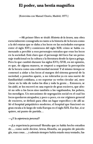 El poder, una bestia magnifica
[Entrevista con Manuel Osorio, Madrid, 1977.]
-Mi primer libro se titulo Historia de la locura, una obra
esencialmente consagrada no tanto a la historia de la locura como
a la del estatus que se daba a los locos en las sociedades europeas
entre el siglo XVI y comienzos del siglo XIX: como se habia co­
menzado a percibir a esos personajes extranos que eran los locos
en la sociedad. Esti claro que el personaje del loco fue un perso­
naje tradicional en la cultura y la literatura desde la epoca griega.
Pero lo que cambio durante los siglos XVI y XVII, en mi opinion,
es que, de alguna manera, se empezo a organizar la percepcion
de la locura como una enfermedad mental. Y al mismo tiempo se
comenzo a aislar a los locos al margen del sistema general de la
sociedad, a ponerlos aparte, a no tolerarlos ya en una suerte de
familiaridad cotidiana, a no soportar ya verlos circular asi, mez­
clarse en la vida de todos los dias y toda la gente. . . Entonces, se
los aislo, se los encerro en una especie de gran encierro, que afec­
to no solo a los locos sino tambien a los vagabundos, los pobres,
los mendigos. Un mecanismo de segregacion social en el cual los
locos quedaron atrapados; y poco a poco, en ese regimen general
de encierro, se definio para ellos un lugar especifico y de alli sa­
lio el hospital psiquiatrico modemo, el hospital que funciono en
gran escala a lo largo de toda Europa en el siglo XIX. Ese fue, si se
quiere, mi punto de partida. . .
-& Y la experiencia personal?
-�La experiencia personal? Resulta que yo habia hecho estudios
de. . . , como suele decirse, letras, filosofia, un poquito de psicolo­
gia, esas cosas. . . , y ademas siempre habia estado muy tentado, fas-
 