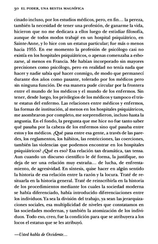 30 EL PODER, UNA BESTIA MAGNIFICA
cinado incluso, por los estudios medicos, pero, en fin. . . Ia pereza,
tambien Ia necesidad de tener una profesi6n, de ganarme Ia vida,
hicieron que no me dedicara a ellos luego de esti.Idiar filosoffa,
aunque de todos modos trabaje en un hospital psiquiatrico, en
Sainte-Anne, y lo hice con un estatus particular; fue mas o menos
bacia 1955. En ese momento Ia profesi6n de psic6logo casi no
existia en los hospitales psiquiatricos, o apenas comenzaba a esbo­
zarse, al menos en Francia. Me habian incorporado sin mayores
precisiones como psic6logo, pero en realidad no tenia nada que
hacer y nadie sabia que hacer conmigo, de modo que permaneci
durante dos aiios como pasante, tolerado por los medicos pero
sin ninguna funci6n. De esa manera pude circular por Ia frontera
entre el mundo de los medicos y el mundo de los enfermos. Sin
tener, desde luego, los privilegios de los medicos y tampoco el tris­
te estatus del enfermo. Las relaciones entre medicos y enfermos,
las formas de instituci6n, al menos en los hospitales psiquiatricos,
me asombraron por completo, me sorprendieron, incluso basta Ia
angustia. En el fondo, Ia pregunta que me hice no fue tanto saber
que pasaba por Ia cabeza de los enfermos sino que pasaba entre
estos y los medicos. �Que pasa entre esa gente, a traves de las pare­
des, los reglamentos, los habitos, las restricciones, las coerciones,
tambien las violencias que podemos encontrar en los hospitales
psiquiatricos? �Que es eso? Esa relaci6n tan dramatica, tan tensa.
Aun cuando un discurso cientifico le de forma, Ia justifique, no
deja de ser una relaci6n muy extraiia. . . de lucha, de enfrenta­
miento, de agresividad. En sintesis, quise hacer en alg6n sentido
Ia historia de esa relaci6n entre Ia raz6n y Ia locura. Trate de re­
situarla en Ia historia general. Trate de reinscribirla en Ia historia
de los procedimientos mediante los cuales Ia sociedad moderna
se habia diferenciado, habia introducido diferenciaciones entre
los individuos. Ya sea Ia division del trabajo, ya sean lasjerarquiza­
ciones sociales, esa multiplicidad de niveles que constatamos en
las sociedades modernas, y tambien Ia atomizaci6n de los indivi­
duos. Todo eso, creo, fue Ia condici6n para que se atribuyera a los
locos el estatus que se les atribuy6.
-Usted habla de Occidente. . .
 