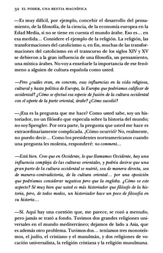 32 EL PODER, UNA BESTIA MAGNIFICA
-Es muy dificil, por ejemplo, concebir el desarrollo del pensa­
miento, de Ia filosofia, de Ia ciencia, de Ia economia europea en Ia
Edad Media, si no se tiene en cuenta el mundo arabe. Eso es. . . en
esa medida. . . Considere el ejemplo de Ia religion. La religion, las
transformaciones del catolicismo o, en fin, muchas de las transfor­
maciones del catolicismo en el transcurso de los siglos XIV y XV
se debieron a Ia gran influencia de una filosofia, un pensamiento,
una mistica arabes. No voy a ensenarle Ia importancia de ese fen6-
meno a alguien de cultura espanola como usted.
-Pero &cuales eran, en concreto, esas injluencias en la vida religiosa,
culturaly hasta politica deEuropa, la Europa quepodriamos calificar de
occidental? & Como se efectuo esa especie defusion de la cultura occidental
con el aporte de la parte orienta� arabe? & Como sucedio?
-�Esa es Ia pregunta que me hace? Como usted sabe, soy un his­
toriador, no un filosofo que especula sobre Ia historia del mundo;
no soy Spengler. Por otra parte, Ia pregunta que usted me hace es
extraordinariamente complicada. �Como ocurrio? No, realmente,
no puedo decir. . . Como los presidentes norteamericanos cuando
una pregunta les molesta, respondere: no comment. . .
-Esta bien. Creo que en Occidente, lo que llamamos Occidente, hay una
injluencia compleja de las culturas orientales, y podria decirse que una
granparte de la cultura occidental se nutrio, sea de manera directa, sea
de manera •contradictoria, de la cultura oriental. . . por una oposicion
que podriamos considerar negativa pero que la engloba. & Como ve este
aspecto ? Se muy bien que usted es mas historiador quefilosofo de la his­
toria, pero, de todos modos, un historiador hace un poco defiloso.fia en
su historia. . .
-Si. Aqui hay una cuestion que, me parece, se rozo a menudo,
perojamas se trato a fondo. Tuvimos dos grandes religiones uni­
versales en el mundo mediterraneo; dejamos de lado a Asia, que
es ademas otro problema. Tuvimos dos. . . teniamos tres monoteis­
mos, el judio, el cristiano y el musulman, y dos religiones de vo­
cacion universalista, Ia religion cristiana y Ia religion musulmana.
 