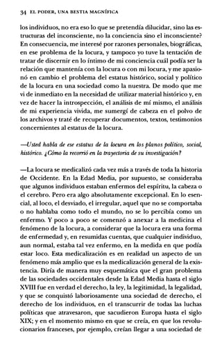 34 EL PODER, UNA BESTIA MAGNIFICA
los individuos, no era eso lo que se pretendia dilucidar, sino las es­
tructuras del inconsciente, no Ia conciencia sino el inconsciente?
En consecuencia, me interese por razones personales, biogr.ificas,
en ese problema de Ia locura, y tampoco yo tuve Ia tentaci6n de
tratar de discemir en lo intimo de mi conciencia emil podia ser Ia
relaci6n que mantenia con Ia locura o con mi locura, y me apasio­
n6 en cambio el problema del estatus bist6rico, social y politico
de Ia locura en una sociedad como Ia nuestra. De modo que me
vi de inmediato en Ia necesidad de utilizar material bist6rico y, en
vez de bacer Ia introspecci6n, el amilisis de mi mismo, el amilisis
de mi experiencia vivida, me sumergi de cabeza en el polvo de
los arcbivos y trate de recuperar documentos, textos, testimonios
concemientes al estatus de Ia locura.
-Usted habla de ese estatus de la locura en los planos politico, socia�
hist6rico. & COmo la recorri6 en la trayectoria de su investigaci6n ?
-La locura se medicaliz6 cada vez mas a traves de toda Ia bistoria
de Occidente. En Ia Edad Media, por supuesto, se consideraba
que algunos individuos estaban enfermos del espfritu, Ia cabeza o
el cerebro. Pero era algo absolutamente excepcional. En lo esen­
cial, al loco, el desviado, el irregular, aquel que no se comportaba
o no bablaba como todo el mundo, no se lo percibia como un
enfermo. Y poco a poco se comenz6 a anexar a Ia medicina el
fen6meno de Ia locura, a considerar que Ia locura era una forma
de enfermedad y, en resumidas cuentas, que cualquier individuo,
aun normal, estaba tal vez enfermo, en Ia medida en que podia
estar loco. Esta medicalizaci6n es en realidad un aspecto de un
fen6meno mas amplio que es Ia medicalizaci6n general de Ia exis­
tencia. Dirfa de manera muy esquematica que el gran problema
de las sociedades occidentales desde Ia Edad Media basta el siglo
XVIII fue en verdad el derecbo, Ia ley, Ia legitimidad, Ia legalidad,
y que se conquist6 laboriosamente una sociedad de derecbo, el
derecbo de los individu·os, en el transcurrir de todas las lucbas
politicas que atravesaron, que sacudieron Europa basta el siglo
XIX; y en el momento mismo en que se creia, en que los revolu­
cionarios franceses, por ejemplo, crefan llegar a una sociedad de
 