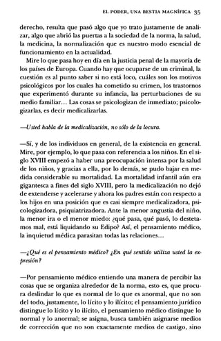 EL PODER, UNA BESTIA MAGNIFICA 35
derecho, resulta que paso algo que yo trato justamente de anali­
zar, algo que abrio las puertas a Ia sociedad de Ia norma, Ia salud,
Ia medicina, Ia normalizacion que es nuestro modo esencial de
funcionamiento en Ia actualidad.
Mire lo que pasa hoy en dia en Iajusticia penal de Ia mayoria de
los paises de Europa. Cuando hay que ocuparse de un criminal, Ia
cuestion es al punto saber si no esta loco, cuales son los motivos
psicologicos por los cuales ha cometido su crimen, los trastornos
que experimento durante su infancia, las perturbaciones de su
medio familiar. . . Las cosas se psicologizan de inmediato; psicolo­
gizarlas, es decir medicalizarlas.
-Usted habla de la medicalizaci6n, no solo de la locura.
-Si, y de los individuos en general, de Ia existencia en general.
Mire, por ejemplo, lo que pasa con referenda a los niilos. En el si­
glo XVIII empezo a haber una preocupacion intensa por Ia salud
de los niilos, y gracias a ella, por lo demas, se pudo bajar en me­
dida considerable su mortalidad. La mortalidad infantil aun era
gigantesca a fines del siglo XVIII, pero Ia medicalizacion no dejo
de extenderse y acelerarse y ahora los padres estan con respecto a
los hijos en una posicion que es casi siempre medicalizadora, psi­
cologizadora, psiquiatrizadora. Ante Ia menor angustia del nino,
Ia menor ira o el menor miedo: �que pasa, que paso, lo desteta­
mos mal, esta liquidando su Edipo? Asi, el pensamiento medico,
Ia inquietud medica parasitan todas las relaciones. . .
-& Que es el pensamiento medico ? &En que sentido utiliza usted la ex­
presion ?
-Por pensamiento medico entiendo una manera de percibir las
cosas que se organiza alrededor de Ia norma, esto es, que procu­
ra deslindar lo que es normal de lo que es anormal, que no son
del todo, justamente, lo lfcito y lo ilicito; el pensamientojuridico
distingue lo licito y lo ilicito, el pensamiento medico distingue lo
normal y lo anormal; se asigna, busca tambien asignarse medios
de correccion que no son exactamente medios de castigo, sino
 