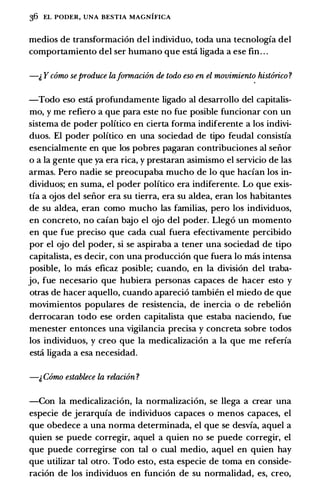 36 EL PODER, UNA BESTIA MAGNIFICA
medios de transformaci6n del individuo, toda una tecnologia del
comportamiento del ser humano que esti ligada a ese fin. . .
-& Y como seproduce laJrmnacion de todo eso en el movimiento hist6rico ?
-Todo eso esti profundamente ligado al desarrollo del capitalis­
mo, y me refiero a que para este no fue posible funcionar con un
sistema de poder politico en cierta forma indiferente a los indivi­
duos. El poder politico en una sociedad de tipo feudal consistia
esencialmente en que los pobres pagaran contribuciones al seiior
o a la gente que ya era rica, y prestaran asimismo el servicio de las
armas. Pero nadie se preocupaba mucho de lo que hacian los in­
dividuos; en suma, el poder politico era indiferente. Lo que exis­
tia a ojos del seiior era su tierra, era su aldea, eran los habitantes
de su aldea, eran como mucho las familias, pero los individuos,
en concreto, no caian bajo el ojo del poder. Lleg6 un momento
en que fue preciso que cada cual fuera efectivamente percibido
por el ojo del poder, si se aspiraba a tener una sociedad de tipo
capitalista, es decir, con una producci6n que fuera lo mas intensa
posible, lo mas eficaz posible; cuando, en la division del traba­
jo, fue necesario que hubiera personas capaces de hacer esto y
otras de hacer aquello, cuando apareci6 tambien el miedo de que
movimientos populares de resistencia, de inercia o de rebeli6n
derrocaran todo ese orden capitalista que estaba naciendo, fue
menester entonces una vigilancia precisa y concreta sobre todos
los individuos, y creo que la medicalizaci6n a la que me referia
esti ligada a esa necesidad.
-& Como establece la relacion ?
-Con la medicalizaci6n, la normalizaci6n, se llega a crear una
especie de jerarquia de individuos capaces o menos capaces, el
que obedece a una norma determinada, el que se desvia, aquel a
quien se puede corregir, aquel a quien no se puede corregir, el
que puede corregirse con tal o cual medio, aquel en quien hay
que utilizar tal otro. Todo esto, esta especie de toma en conside­
raci6n de los individuos en funci6n de su normalidad, es, creo,
 