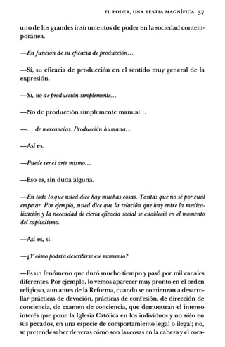 EL PODER, UNA BESTIA MAGNIFICA 37
uno de los grandes instrumentos de poder en la sociedad contem­
poninea.
-Enfuncion de su eficacia deproduccion. . .
-Si, su eficacia de produccion en el sentido muy general de la
expresion.
-S� no deproduccion simplemente. . .
-No de produccion simplemente manual. . .
-. . . de mercancias. Produccion humana. . .
-Asi es.
-Puede serel arte mismo. . .
-Eso es, sin duda alguna.
-En todo lo que usted dice hay muchas cosas. Tantas que no sepor cual
empez.ar. Por ejemplo, usted dice que la relacion que hay entre la medica­
lizacion y la necesidad de cierta eficacia social se establecio en el momento
del capitalismo.
-Asi es, si.
-& y comopodria describirse ese momento?
-Es un fenomeno que duro mucho tiempo y paso por mil canales
diferentes. Por ejemplo, lo vemos aparecer muy pronto en el orden
religioso, aun antes de la Reforma, cuando se comienzan a desarro­
llar pcicticas de devocion, pcicticas de confesion, de direccion de
conciencia, de examen de conciencia, que demuestran el intenso
interes que pone la Iglesia Catolica en los individuos y no solo en
sus pecados, en una especie de comportamiento legal o ilegal; no,
se pretende saber de veras como son las cosas en la cabeza y el cora-
 