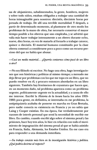 EL PODER, UNA BESTIA MAGNIFICA 39
sas de alojamiento, subalimentados, Ia gente, hombres, mujeres
y sobre todo ninos, estaban obligados a trabajar una cantidad de
horas inimaginable para nosotros: dieciseis, diecisiete horas por
jomada de trabajo. De allf una terrible mortalidad. Y despues, a
partir de determinado momento, al plantearse de otro modo los
problemas de Ia mano de obra, fue necesario conservar el mayor
tiempo posible a los obreros que uno empleaba, y se advirti6 que
valia mas hacer trabajar intensamente a un obrero durante ocho,
nueve, diez horas, en vez de matarlo al forzarlo a trabajar catorce,
quince o dieciseis. El material humano constituido por Ia clase
obrera comenz6 a considerarse poco a poco como un recurso pre­
cioso del que no habia que abusar.
-Casi un medio material. . . i, Querria contarnos como paso de un libro
a otro?
-No soy fil6sofo ni escritor. No hago una obra, hago investigacio­
nes que son hist6ricas y politicas al mismo tiempo; a menudo me
dejo llevar por problemas con los que me topo en un libro, que no
puedo resolver en el, y procuro entonces abordarlos en un libro
siguiente. Tambien hay fen6menos de coyuntura que hacen que,
en un momento dado, tal problema aparezca como un problema
urgente, politicamente urgente en Ia actualidad, y a causa de ello
me interese. Escribi Ia Historia de la locura bacia los anos 1955-
1960; poca gente, en definitiva, se interesaba en ese problema, Ia
antipsiquiatria acababa de ponerse en marcha en Gran Bretana,
pero nadie conocia su existencia en Francia y yo no sabia que
Laing y Cooper existian. En esa epoca, fue verdaderamente por
razones de interes personal que senti Ia necesidad de escribir ese
libro. En cambio, cuando escribi algo sobre el sistema penal y las
prisiones, hace hoy tres anos, lo hice en relaci6n con todo el movi­
miento de impugnaci6n del sistema penal al que se habia asistido
en Francia, Italia, Alemania, los Estados Unidos. En ese caso era
para responder a una demanda inmediata.
-Su trabajo consiste mtis bien en la investigacion hist6rica y politica.
i, Quipodria decirme al respecto?
 