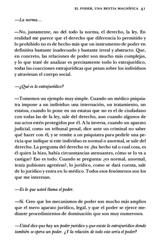 EL PODER, UNA BESTIA MAGNIFICA 4 1
-La norma.. .
-No, justamente, no del todo Ia norma, el derecho, Ia ley. En
realidad me parece que el derecho que diferencia lo permitido y
lo prohibido no es de hecho mas que un instrumento de poder en
definitiva bastante inadecuado y bastante irreal y abstracto. Que,
en concreto, las relaciones de poder son mucho mas complejas,
y lo que trate de analizar es precisamente todo lo extrajuridico,
todas las coacciones extrajuridicas que pesan sobre los individuos
y atraviesan el cuerpo social.
-1, Que es lo extrajuridico?
-Tomemos un ejemplo muy simple. Cuando un medico psiquia­
tra impone a un individuo una internaci6n, un tratamiento, un
estatus, cuando lo pone en un estatus que no es el de ciudadano
con todas las de Ia ley, sale del derecho, aun cuando algunos de
sus actos esten protegidos por el. A Ia inversa, cuando un aparato
judicial, como un tribunal penal, dice ante un criminal no saber
que hacer con el, y se remite a un psiquiatra para pedirle una pe­
ricia que indique si este individuo es normal o anormal, se sale del
derecho. La pregunta del derecho es: �ha hecho tal o cual cosa, es
el quien Ia hizo, habia circunstancias atenuantes, como se lo va a
castigar? Eso es todo. Cuando se pregunta: �es normal, anormal,
tenia pulsiones agresivas?, lo juridico, como se dara cuenta, sale
de lojuridico y entra en lo medico. Todos esos fen6menos son los
que me interesan.
-Es lo que usted llama elpoder.
-Si. Creo que los mecanismos de poder son mucho mas amplios
que el mero aparato juridico, legal, y que el poder se ejerce me­
diante procedimientos de dominaci6n que son muy numerosos.
-Usted dice que hay un poderjuridico y que existe lo extrajuridico donde
tambien se opera un poder. i, Y la relacion de todo esto seria el poder?
 