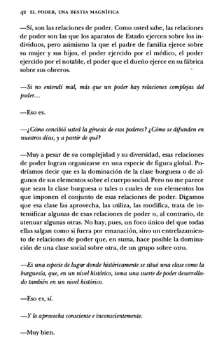 42 EL PODER, UNA BESTIA MAGNIFICA
-Sf, son las relaciones de poder. Como usted sabe, las relaciones
de poder son las que los aparatos de Estado ejercen sobre los in­
dividuos, pero asimismo Ia que el padre de familia ejerce sobre
su mujer y sus hijos, el poder ejercido por el medico, el poder
ejercido por el notable, el poder que el dueiio ejerce en su fabrica
sobre sus obreros.
-Si no entendi mal, mas que un poder hay relaciones complejas del
poder. . .
-Eso es.
-& Como concibio usted la genesis de esos poderes? & Como se difunden en
nuestros dias, y a partir de que?
-Muy a pesar de su complejidad y su diversidad, esas relaciones
de poder logran organizarse en una especie de figura global. Po­
drfamos decir que es Ia dominaci6n de Ia clase burguesa o de al­
gunos de sus elementos sobre el cuerpo social. Pero no me parece
que sean Ia clase burguesa o tales o cuales de sus elementos los
que imponen el conjunto de esas relaciones de poder. Digamos
que esa clase las aprovecha, las utiliza, las modifica, trata de in­
tensificar algunas de esas relaciones de poder o, al contrario, de
atenuar algunas otras. No hay, pues, un foco unico del que todas
elias salgan como si fuera por emanaci6n, sino un entrelazamien­
to de relaciones de poder que, en suma, hace posible Ia domina­
cion de una clase social sobre otra, de un grupo sobre otro.
-Es una especie de lugar donde histOricamente se situo una clase como la
burguesia, que, en un nivel histOrico, toma una suerte depoder desarrolla­
do tambien en un nivel histOrico.
-Eso es, sf.
-Y lo aprovecha consciente e inconscientemente.
-Muy bien.
 