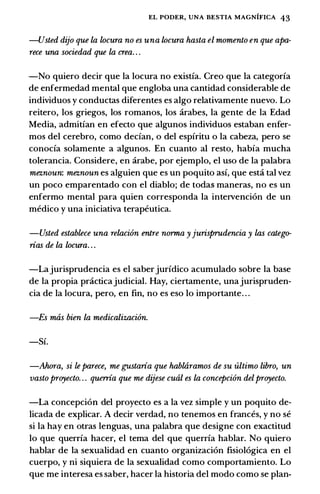 EL PODER, UNA BESTIA MAGNIFICA 43
-Usted dijo que la locura no es una locura hasta el momento en que apa­
rece una sociedad que la crea. . .
-No quiero decir que Ia locura no existia. Creo que Ia categoria
de enfermedad mental que engloba una cantidad considerable de
individuos y conductas diferentes es algo relativamente nuevo. Lo
reitero, los griegos, los romanos, los arabes, Ia gente de Ia Edad
Media, admitian en efecto que algunos individuos estaban enfer­
mos del cerebro, como decian, o del espiritu o Ia cabeza, pero se
conocia solamente a algunos. En cuanto ai resto, habia mucha
tolerancia. Considere, en arabe, por ejemplo, el uso de Ia palabra
meznoun: meznoun es alguien que es un poquito asi, que esta tal vez
un poco emparentado con el diablo; de todas maneras, no es un
enfermo mental para quien corresponda Ia intervenci6n de un
medico y una iniciativa terapeutica.
-Usted establece una relaci6n entre nonna yjurisprudencia y las catego­
rias de la locura. . .
-Lajurisprudencia es el saberjuridico acumulado sobre Ia base
de Ia propia practicajudicial. Hay, ciertamente, unajurispruden­
cia de Ia Iocura, pero, en fin, no es eso lo importante. . .
-Es mas bien la medicalizaci6n.
-Si.
-Ahora, si le parece, me gustaria que habtaramos de su ultimo libro, un
vasto proyecto. . . querria que me dijese cual es la concepci6n delproyecto.
-La concepcion del proyecto es a Ia vez simple y un poquito de­
licada de explicar. A decir verdad, no tenemos en frances, y no se
si Ia hay en otras Ienguas, una palabra que designe con exactitud
lo que querria hacer, el tema del que querria hablar. No quiero
hablar de Ia sexualidad en cuanto organizaci6n fisiol6gica en el
cuerpo, y ni siquiera de Ia sexualidad como comportamiento. Lo
que me interesa es saber, hacer Ia historia del modo como se plan-
 