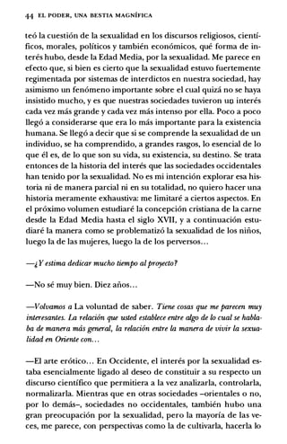 44 EL PODER, UNA BESTIA MAGNIFICA
teo Ia cuestion de Ia sexualidad en los discursos religiosos, cienti­
ficos, morales, politicos y tambien economicos, que forma de in­
teres hubo, desde Ia Edad Media, por Ia sexualidad. Me parece en
efecto que, si bien es cierto que Ia sexualidad estuvo fuertemente
regimentada por sistemas de interdictos en nuestra sociedad, hay
asimismo un fenomeno importante sobre el cual quiza no se haya
insistido mucho, y es que nuestras sociedades tuvieron un interes
cada vez mas grande y cada vez mas intenso por ella. Poco a poco
llego a considerarse que era lo mas importante para Ia existencia
humana. Se llego a decir que si se comprende Ia sexualidad de un
individuo, se ha comprendido, a grandes rasgos, lo esencial de lo
que el es, de lo que son su vida, su existencia, su destino. Se trata
entonces de Ia historia del in teres que las sociedades occidentales
han tenido por Ia sexualidad. No es mi intencion explorar esa his­
toria ni de manera parcial ni en su totalidad, no quiero hacer una
historia meramente exhaustiva: me limitare a ciertos aspectos. En
el proximo volumen estudiare Ia concepcion cristiana de Ia carne
desde Ia Edad Media basta el siglo XVII, y a continuacion estu­
diare Ia manera como se problematizo Ia sexualidad de los niiios,
luego Ia de las mujeres, luego Ia de los perversos. . .
-1, Y estima dedicar mucho tiempo alproyecto ?
-No se muy bien. Diez aiios. . .
-Volvamos a La voluntad de saber. Tiene cosas que me parecen muy
interesantes. La relacion que usted establece entre algo de lo cual se habla­
ba de manera mas general, la relacion entre la manera de vivir la sexua­
lidad en Oriente con. . .
-El arte erotico. . . En Occidente, el interes por Ia sexualidad es­
taba esencialmente ligado al deseo de constituir a su respecto un
discurso cientifico que permitiera a Ia vez analizarla, controlarla,
normalizarla. Mientras que en otras sociedades -orientales o no,
por lo demas-, sociedades no occidentales, tambien hubo una
gran preocupacion por Ia sexualidad, pero Ia mayoria de las ve­
ces, me parece, con perspectivas como Ia de cultivarla, hacerla lo
 