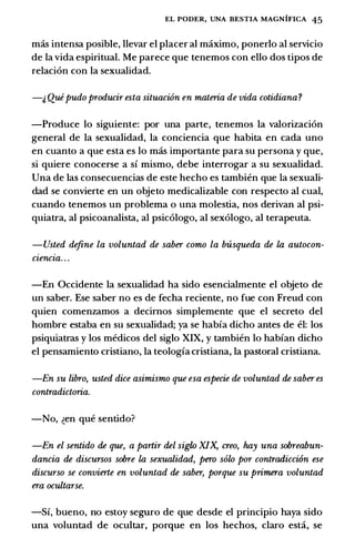 EL PODER, UNA BESTIA MAGNIFICA 45
mas intensa posible, llevar el placer al maximo, ponerlo al servicio
de la vida espiritual. Me parece que tenemos con ello dos tipos de
relaci6n con la sexualidad.
-� Quipudo producir esta situacwn en materia de vida cotidiana?
-Produce lo siguiente: por una parte, tenemos la valorizaci6n
general de la sexualidad, la conciencia que habita en cada uno
en cuanto a que esta es lo mas importante para su persona y que,
si quiere conocerse a sf mismo, debe interrogar a su sexualidad.
Una de las consecuencias de este hecho es tambien que la sexuali­
dad se convierte en un objeto medicalizable ton respecto al cual,
cuando tenemos un problema o una molestia, nos derivan al psi­
quiatra, al psicoanalista, al psic6logo, al sex6logo, al terapeuta.
-Usted define la voluntad de saber como la b'lisqueda de la autocon­
czencza. . .
-En Occidente la sexualidad ha sido esencialmente el objeto de
un saber. Ese saber no es de fecha reciente, no fue con Freud con
quien comenzamos a decimos simplemente que el secreto del
hombre estaba en su sexualidad; ya se habfa dicho antes de el: los
psiquiatras y los medicos del siglo XIX, y tambien lo habfan dicho
el pensamiento cristiano, la teologfa cristiana, la pastoral cristiana.
-En su libro, usted dice asimismo que esa especie de voluntad de saber es
contradictoria.
-No, �en que sentido?
-En el sentido de que, a partir del siglo XIX, creo, hay una sobreabun­
dancia de discursos sobre la sexualidad, pero solo por contradicci6n ese
discurso se convierle en voluntad de saber, porque su primera voluntad
era ocultarse.
-Sf, bueno, no estoy seguro de que desde el principio haya sido
una voluntad de ocultar, porque en los hechos, claro esti, se
 