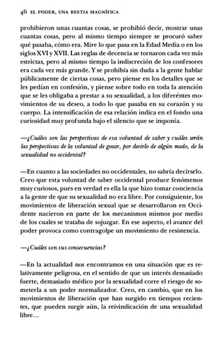 46 EL PODER, UNA BESTIA MAGNIFICA
prohibieron unas cuantas cosas, se prohibi6 decir, mostrar unas
cuantas cosas, pero al mismo tiempo siempre se procur6 saber
que pasaba, como era. Mire lo que pasa en la Edad Media o en los
siglos XVI y XVII. Las reglas de decencia se tornaron cada vez mas
estrictas, pero al mismo tiempo Ia indiscreci6n de los confesores
era cada vez mas grande. Y se prohibfa sin duda a la gente hablar
publicamente de ciertas cosas, pero piense en los detalles que se
les pedfan en confesi6n, y piense sobre todo en toda Ia atenci6n
que se les obligaba a prestar a su sexualidad, a los diferentes mo­
vimientos de su deseo, a todo lo que pasaba en su coraz6n y su
cuerpo. La intensificaci6n de esa relaci6n indica en el fondo una
curiosidad muy profunda bajo el silencio que se imponfa.
-1, Cuales son las perspectivas de esa voluntad de saber y cuales smin
las perspectivas de la voluntad de gozar, por decirlo de algUn modo, de la
sexualidad no occidental?
-En cuanto a las sociedades no occidentales, no sabrfa dedrselo.
Creo que esta voluntad de saber occidental produce fen6menos
muy curiosos, pues en verdad es ella Ia que hizo tomar conciencia
a Ia gente de que su sexualidad no era libre. Por consiguiente, los
movimientos de liberaci6n sexual que se desarrollaron en Occi­
dente nacieron en parte de los mecanismos mismos por medio
de los cuales se trataba de sojuzgar. En ese aspecto, el avance del
poder provoca como contragolpe un movimiento de resistencia.
-& Cuales son sus consecuencias?
-En Ia actualidad nos encontramos en una situaci6n que es re­
lativamente peligrosa, en el sentido de que un interes demasiado
fuerte, demasiado medico por Ia sexualidad corre el riesgo de so­
meterla a un poder normalizador. Creo, en cambio, que en los
movimientos de liberaci6n que han surgido en tiempos recien­
tes, que pueden surgir aun, Ia reivindicaci6n de una sexualidad
libre. . .
 