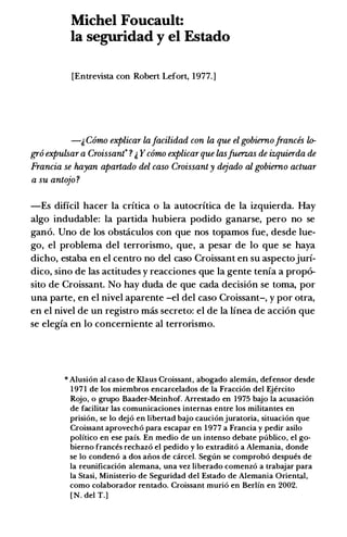 Michel Foucault:
Ia seguridad y el Estado
[Entrevista con Robert Lefort, 1977.]
-& Como explicar lafacilidad con la que el gobiemofrances lo­
gro expulsar a Croissant ? & Ycomo explicarque lasfU1!1Zas de izquierda de
Francia se hayan apartado del caso Croissant y dejado al gobiemo actuar
a su antojo ?
-Es dificil hacer Ia critica o Ia autocritica de Ia izquierda. Hay
algo includable: Ia partida hubiera podido ganarse, pero no se
gan6. Uno de los obstaculos con que nos topamos fue, desde lue­
go, el problema del terrorismo, que, a pesar de lo que se haya
dicho, estaba en el centro no del caso Croissant en su aspectojuri­
dico, sino de las actitudes y reacciones que Ia gente tenia a prop6-
sito de Croissant. No hay duda de que cada decision se toma, por
una parte, en el nivel aparente -el del caso Croissant-, y por otra,
en el nivel de un registro mas secreto: el de Ia linea de acci6n que
se elegia en lo concerniente al terrorismo.
* Alusion al caso de Klaus Croissant, abogado aleman, defensor desde
1971 de los miembros encarcelados de Ia Fraccion del Ejercito
Rojo, o grupo Baader-Meinhof. Arrestado en 1975 bajo Ia acusacion
de facilitar las comunicaciones internas entre los militantes en
prision, se lo dejo en libertad bajo caucion juratoria, situacion que
Croissant aprovecho para escapar en 1977 a Francia y pedir asilo
politico en ese pais. En medio de un intenso debate publico, el go­
bierno frances rechazo el pedido y lo extradito a Alemania, donde
se Io condeno a dos ar10s de carcel. Segun se comprobo despues de
Ia reunificacion alemana, una vez liberado comenzo a trabajar para
Ia Stasi, Ministerio de Seguridad del Estado de Alemania Oriental,
como colaborador rentado. Croissant murio en Berlin en 2002.
[N. del T.]
 