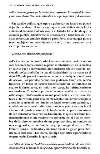 48 EL PODER, UNA BESTIA MAGNIFICA
-Precisamente, parece que la izquierda no supo roitar la trampa de la amal­
gama entre el caso Croissant, reducido a su aspectojuridico, y el terrorismo.
-Un partido politico que aspire a gobernar un Estado no puede
dejar de condenar el terrorismo, que es por definicion Ia lucha
antiestatal, Ia lucha violenta contra el Estado. El hecho de que Ia
opinion publica dificilmente se reconozca en toda una serie de
actos terroristas tambien tiene su peso. Pero, una vez que puede
tener anclaje en un movimiento nacional, un terrorismo es basta
cierto punto aceptado.
-&Porque estti moralmentejustificado?
-Esti moralmente justificado. Los movimientos revolucionarios
solo tienen exito y alcanzan su pleno efecto historico en la medida
en que se ligan a movimientos nacionalistas: esta ley hace del na­
cionalismo Ia condicion de una dimimica historica de masas en el
siglo XX; vale para el terrorismo como para cualquier otra forma
de accion. Los partidos comunistas pudieron tener una accion
historica -en todos los lugares donde Ia tuvieron- unicamente en
cuanto hicieron suyas, en todo o en parte, las reivindicaciones
nacionalistas. Cuando se propone como expresion de una nacio­
nalidad que todavia no tiene ni independencia ni estructuras esta­
tales, el terrorismo gana finalmente aceptacion. Terrorismojudfo
antes de Ia creacion del Estado de Israel, terrorismo palestino, y
tambien terrorismo irlandes: aun cuando se pueda ser muy hostil
a tal o cual tipo de accion, en lo fundamental el principio mismo
de ese terrorismo no se recusa. En cambio, lo que sf se recusa fun­
damentalmente es un movimiento terrorista en el que, en nom­
bre de Ia clase, en nombre de un grupo politico, en nombre de
una vanguardia, en nombre de un grupo marginal, se dice: "Me
levanto, pongo una bomba y amenazo matar a alguien para obte­
ner tal o cual cosa". Eso no va. No digo que esten equivocados o
tengan razon. Describo lo que sucede.
-Hablar del gran hecho del nacionalismo como condicion de una dina­
mica hist6rica de masas en el siglo XX, &quiere decir que las potencias oc-
 