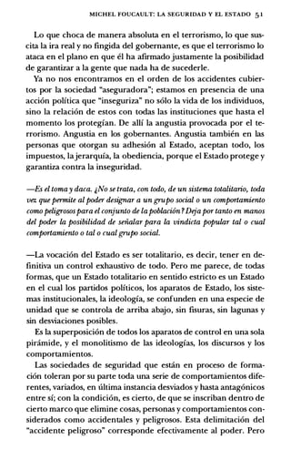 MICHEL FOUCAULT: LA SEGURIDAD Y EL ESTADO 51
Lo que choca de manera absoluta en el terrorismo, lo que sus­
cita la ira real y no fingida del gobernante, es que el terrorismo lo
ataca en el plano en que el ha afirmado justamente la posibilidad
de garantizar a la gente que nada ha de sucederle.
Ya no nos encontramos en el arden de los accidentes cubier­
tos por la sociedad "aseguradora"; estamos en presencia de una
accion politica que "inseguriza" no solo la vida de los individuos,
sino la relacion de estos con todas las instituciones que hasta el
momenta los protegian. De alii la angustia provocada por el te­
rrorismo. Angustia en los gobernantes. Angustia tambien en las
personas que otorgan su adhesion al Estado, aceptan todo, los
impuestos, lajerarquia, la obediencia, porque el Estado protege y
garantiza contra la inseguridad.
-Es el tomay daca. j,No se trata, con todo, de un sistema totalitario, toda
vez que permite al poder desig;nar a un grupo social o un comportamiento
como peligrosospara el conjunto de lapoblaci6n ?Dejapor tanto en manos
del poder la posibilidad de seiialar para la vindicta popular tal o cual
comportamiento o tal o cual grupo social.
-La vocacion del Estado es ser totalitario, es decir, tener en de­
finitiva un control exhaustivo de todo. Pero me parece, de todas
formas, que un Estado totalitario en sentido estricto es un Estado
en el cual los partidos politicos, los aparatos de Estado, los siste­
mas institucionales, la ideologia, se confunden en una especie de
unidad que se controla de arriba abajo, sin fisuras, sin Iagunas y
sin desviaciones posibles.
Es Ia superposicion de todos los aparatos de control en una sola
pinimide, y el monolitismo de las ideologias, los discursos y los
comportamientos.
Las sociedades de seguridad que estan en proceso de forma­
cion toleran por su parte toda una serie de comportamientos dife­
rentes, variados, en ultima instancia desviados y hasta antagonicos
entre si; con la condicion, es cierto, de que se inscriban dentro de
cierto marco que elimine casas, personas y comportamientos con­
siderados como accidentales y peligrosos. Esta delimitacion del
"accidente peligroso" corresponde efectivamente al poder. Pero
 