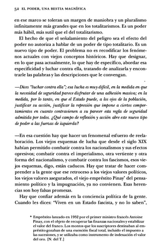 52 EL PODER, UNA BESTIA MAGNIFICA
en ese marco se toleran un margen de maniobra y un pluralismo
infinitamente mas grandes que en los totalitarismos. Es un poder
mas habil, mas sutil que el del totalitarismo.
El hecho de que el senalamiento del peligro sea el efecto del
poder no autoriza a hablar de un poder de tipo totalitario. Es un
nuevo tipo de poder. El problema no es recodificar los fen6me­
nos actuales con viejos conceptos hist6ricos. Hay que designar,
en lo que pasa actualmente, lo que hay de especifico, abordar esa
especificidad y luchar contra ella, tratando de analizarla y encon­
trarle las palabras y las descripciones que le convengan.
-Dices "luchar contra ella "; esa lucha es muy diftcil, en la medida en que
la necesidad de seguridadparece disfrutar de una adhesion masiva; en la
medida, por lo tanto, en que el Estado puede, a los ojos de la poblaci6n,
justificar su acci6n, justificar la represi6n que impone a ciertos compor­
tamientos en cuanto contravienen a su parecer esta regia de seguridad
admitida por todos. j, Qui campo de rejlexi6n y acci6n abre este nuevo tipo
depoder a lasJuerzas de izquierda ?
-En esa cuesti6n hay que hacer un fenomenal esfuerzo de reela­
boraci6n. Los viejos esquemas de lucha que desde el siglo XIX
habian permitido combatir contra los nacionalismos y sus efectos
opresivos; combatir contra el imperialismo, otra vertiente y otra
forma del nacionalismo, y combatir contra los fascismos, esos vie­
jos esquemas, digo, estan caducos. Hay que tratar de hacer com­
prender a Ia gente que ese retroceso a los viejos valores politicos,
los viejos valores asegurados, el viejo emprestito Pinay• del pensa­
miento politico y Ia impugnaci6n, ya no convienen. Esas heren­
cias son hoy falsas promesas.
Hay que confiar ademas en Ia conciencia politica de Ia gente.
Cuando les dices: "Viven en un Estado fascista, y no lo saben",
* Empn!stito lanzado en 1952 por el primer ministro frances Antoine
Pinay, con el objeto de recuperar las finanzas nacionales y estabilizar
el valor del franco. Los montos que los suscriptores destinaban al em­
prestito gozaban de una exenci6n fiscal total, incluido el impuesto a
las sucesiones, y se utilizaba como instrumento de indexaci6n el valor
del oro. [N. del T.]
 