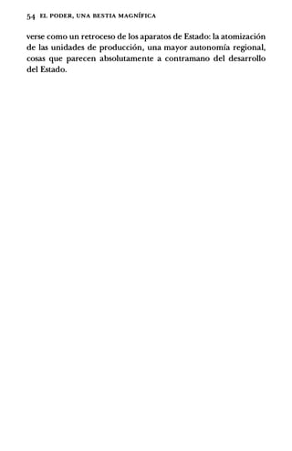 54 EL PODER, UNA BESTIA MAGNIFICA
verse como un retroceso de los aparatos de Estado: Ia atomizaci6n
de las unidades de producci6n, una mayor autonomia regional,
cosas que parecen absolutamente a contramano del desarrollo
del Estado.
 