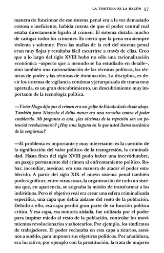 LA TORTURA ES LA RAZON 57
manera de funcionar de ese sistema penal era a Ia vez demasiado
costosa e ineficiente, habida cuenta de que el poder central real
estaba directamente ligado al crimen. El sistema distaba mucho
de castigar todos los crfmenes. Es cierto que Ia pena era siempre
violenta y solemne. Pero las mallas de Ia red del sistema penal
eran muy flojas y resultaba facil escurrirse a traves de elias. Creo
que a lo largo del siglo XVIII bubo no solo una racionalizaci6n
econ6mica -aspecto que a menudo se ha estudiado en detalle-,
sino tambien una racionalizaci6n de las tecnicas politicas, las tec­
nicas de poder y las tecnicas de dominaci6n. La disciplina, es de­
cir los sistemas de vigilancia continua yjerarquizada de trama muy
apretada, es un gran descubrimiento, un descubrimiento muy im­
portante de Ia tecnologfa politica.
-VictorHugo dijo que el crimen era un golpe deEstado dado desde abajo.
Tambiin para Nietzsche el delito menor era una revuelta contra el podcr
establecido. Mi preg;unta es esta: & las victimas de la represi6n son un po­
tencial revolucionario? ;.Hay una laguna en lo que usted llama meainica
de la vergiienza?
-El problema es importante y muy interesante: es Ia cuesti6n de
Ia significaci6n del valor politico de Ia transgresi6n, Ia criminali­
dad. Hasta fines del siglo XVIII pudo haber una incertidumbre,
un pasaje permanente del crimen al enfrentamiento politico. Ro­
bar, incendiar, asesinar, era una manera de atacar el poder esta­
blecido. A partir del siglo XIX el nuevo sistema penal tambien
pudo significar, entre otras cosas, Ia organizaci6n de todo un siste­
ma que, en apariencia, se asignaba Ia misi6n de transformar a los
individuos. Pero el objetivo real era crear una esfera criminalizada
espedfica, una capa que debfa aislarse del resto de Ia poblaci6n.
Debido a ello, esa capa perdi6 gran parte de su funci6n polftica
crftica. Y esa capa, esa minorfa aislada, fue utilizada por el poder
para inspirar miedo al resto de Ia poblaci6n, controlar los movi­
mientos revolucionarios y sabotearlos. Por ejemplo, los sindicatos
de trabajadores. El poder reclutaba en esta capa a sicarios, asesi­
nos a sueldo, para imponer sus objetivos politicos. Por aiiadidura,
era lucrativo, por ejemplo con Ia prostituci6n, Ia trata de mujeres
 