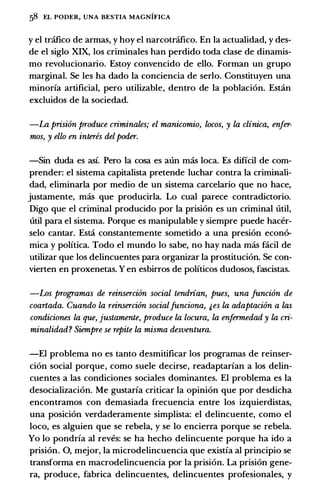 S8 EL PODER, UNA BESTIA MAGNIFICA
y el trcifico de armas, y hoy el narcotrcifico. En Ia actualidad, y des­
de el siglo XIX, los criminales han perdido toda clase de dinamis­
mo revolucionario. Estoy convencido de ello. Forman un grupo
marginal. Se les ha dado Ia conciencia de serlo. Constituyen una
minorfa artificial, pero utilizable, dentro de Ia poblacion. Estin
excluidos de Ia sociedad.
-La prisi6n produce criminates; el manicomio, locos, y la clinica, enfer­
mos, y ello en interes del poder.
-Sin duda es asf. Pero Ia cosa es aun mas loca. Es dificil de com­
prender: el sistema capitalista pretende luchar contra Ia crimiaali­
dad, eliminarla por medio de un sistema carcelario que no hace,
justamente, mas que producirla. Lo cual parece contradictorio.
Digo que el criminal producido por Ia prision es un criminal util,
util para el sistema. Porque es manipulable y siempre puede hacer­
selo cantar. Esti constantemente sometido a una presion econ6-
mica y polftica. Todo el mundo lo sabe, no hay nada mas facil de
utilizar que los delincuentes para organizar Ia prostitucion. Se con­
vierten en proxenetas. Y en esbirros de politicos dudosos, fascistas.
-Los programas de reinserci6n social tendrian, pues, una funci6n de
coartada. Cuando la reinserci6n socialfunciona, �es la adaptaci6n a las
condiciones la que, justamente, produce la locura, la enfermedad y la cri­
minalidad? Siempre se repite la misma desventura.
-El problema no es tanto desmitificar los programas de reinser­
cion social porque, como suele decirse, readaptarfan a los delin­
cuentes a las condiciones sociales dominantes. El problema es Ia
desocializacion. Me gustarfa criticar Ia opinion que por desdicha
encontramos con demasiada frecuencia entre los izquierdistas,
una posicion verdaderamente simplista: el delincuente, como el
loco, es alguien que se rebela, y se lo encierra porque se rebela.
Yo lo pondrfa al reves: se ha hecho delincuente porque ha ido a
prision. 0, mejor, Ia microdelincuencia que existfa al principio se
transforma en macrodelincuencia por Ia prision. La prision gene­
ra, produce, fabrica delincuentes, delincuentes profesionales, y
 